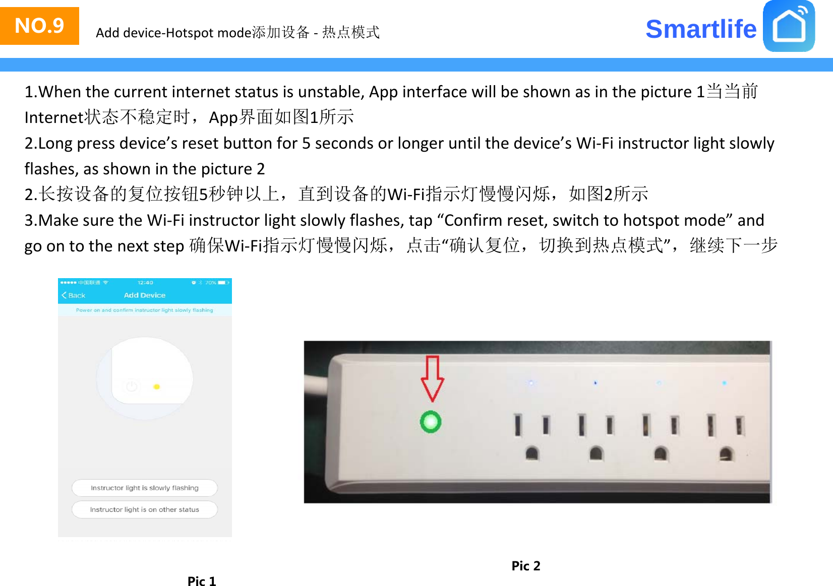 SmartlifeNO.3NO.9 Add device‐Hotspot mode添加设备 ‐热点模式1.Whenthecurrentinternetstatusisunstable,Appinterfacewillbeshownasinthepicture1当当前Internet状态不稳定时，App界面如图1所示Internet状态不稳定时，App界面如图1所示2.Longpressdevice’sresetbuttonfor5secondsorlongeruntilthedevice’sWi‐Fiinstructorlightslowlyflashes,asshowninthepicture22长按设备的复位按钮5秒钟以上直到设备的WiFi指示灯慢慢闪烁如图2所示2.长按设备的复位按钮5秒钟以上，直到设备的Wi‐Fi指示灯慢慢闪烁，如图2所示3.MakesuretheWi‐Fiinstructorlightslowlyflashes,tap“Confirmreset,switchtohotspotmode”andgoontothenextstep确保Wi‐Fi指示灯慢慢闪烁，点击“确认复位，切换到热点模式”，继续下一步Pic 1Pic 2