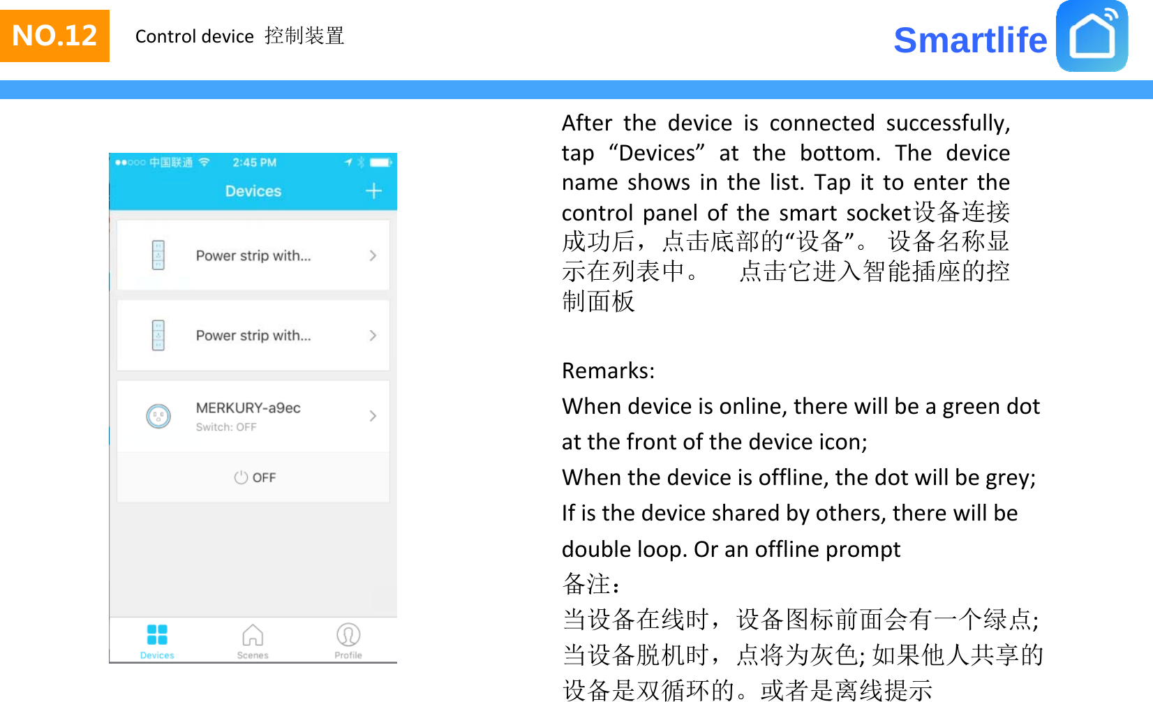 SmartlifeNO.12 Control device 控制装置After the device is connected successfully,tap “Devices” at the bottom. The devicename shows in the list. Tap it to enter thecontrol panel of the smart socket设备连接成功后，点击底部的“设备”。 设备名称显示在列表中点击它进入智能插座的控示在列表中。点击它进入智能插座的控制面板Remarks:Whendeviceisonline,therewillbeagreendotatthefrontofthedeviceicon;Whenthedeviceisoffline,thedotwillbegrey;Ifisthedevicesharedbyothers,therewillbedouble loopOr an offline promptdoubleloop.Oranofflineprompt备注：当设备在线时，设备图标前面会有一个绿点;当设备脱机时点将为灰色如果他人共享的当设备脱机时，点将为灰色;如果他人共享的设备是双循环的。或者是离线提示