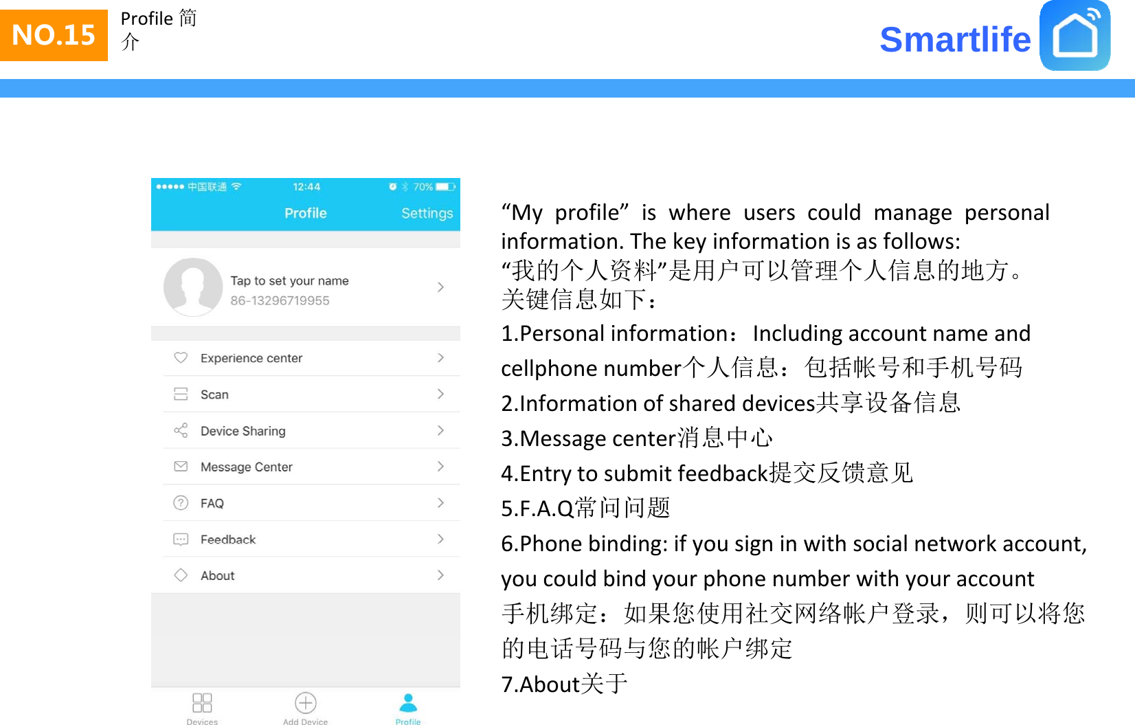 SmartlifeNO.15 Profile 简介“My profile” is where users could manage personalinformation. The key information is as follows:我的个人资料是 户 管 个人信息的地方“我的个人资料”是用户可以管理个人信息的地方。关键信息如下：1.Personalinformation：Includingaccountnameandcellphonenumber个人信息：包括帐号和手机号码2.Informationofshareddevices共享设备信息3.Messagecenter消息中心g4.Entrytosubmitfeedback提交反馈意见5.F.A.Q常问问题6 Phone binding: if you sign in with social network account6.Phonebinding:ifyousigninwithsocialnetworkaccount,youcouldbindyourphonenumberwithyouraccount手机绑定：如果您使用社交网络帐户登录，则可以将您的电话号 与您的帐户绑定的电话号码与您的帐户绑定7.About关于