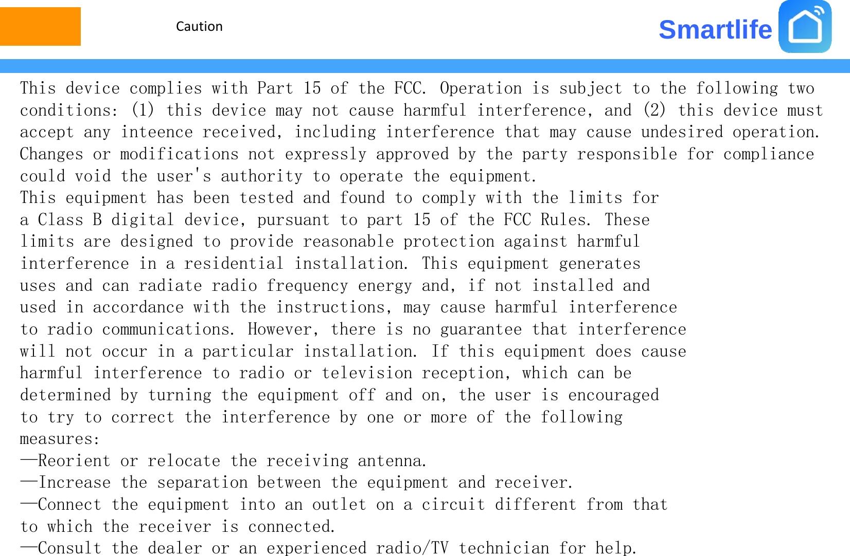 SmartlifeCautionThis device complies with Part 15 of the FCC. Operation is subject to the following two conditions: (1) this device may not cause harmful interference, and (2) this device must accept any inteence received, including interference that may cause undesired operation.Changes or modifications not expressly approved by the party responsible for compliance could void the user&apos;s authority to operate the equipment.Thi i t h b t t d d f d t l ith th li it fThis equipment has been tested and found to comply with the limits for a Class B digital device, pursuant to part 15 of the FCC Rules. These limits are designed to provide reasonable protection against harmful interference in a residential installation This equipment generatesinterference in a residential installation. This equipment generates uses and can radiate radio frequency energy and, if not installed and used in accordance with the instructions, may cause harmful interference to radio communications. However, there is no guarantee that interference ,gwill not occur in a particular installation. If this equipment does cause harmful interference to radio or television reception, which can be determined by turning the equipment off and on, the user is encouraged to try to correct the interference by one or more of the following measures:—Reorient or relocate the receiving antenna.I h ibhidi—Increase the separation between the equipment and receiver.—Connect the equipment into an outlet on a circuit different from that to which the receiver is connected.—Consult the dealer or an experienced radio/TV technician for helpConsult the dealer or an experienced radio/TV technician for help.