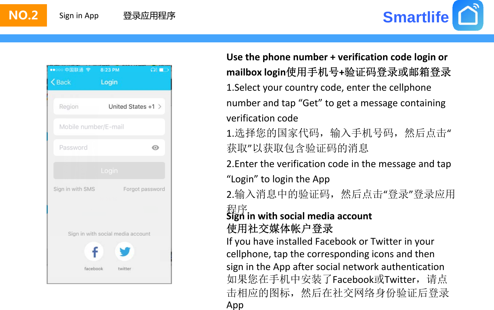 SmartlifeNO.2 Sign in App 登录应用程序Usethephonenumber+verificationcodeloginormailbox login使用手机号+验证码登录或邮箱登录mailboxlogin使用手机号+验证码登录或邮箱登录1.Selectyourcountrycode,enterthecellphonenumberandtap“Get”togetamessagecontainingverificationcode1.选择您的国家代码，输入手机号码，然后点击“获取”以获取包含验证码的消息2.Entertheverificationcodeinthemessageandtap“Login”tologintheApp2输入消息中的验证码然后点击“登录”登录应用2.输入消息中的验证码，然后点击登录登录应用程序Signinwithsocialmediaaccount使用社交媒体帐户登录IfyouhaveinstalledFacebookorTwitterinyourcellphone,tapthecorrespondingiconsandthensignintheAppaftersocialnetworkauthentication如果您在手机中安装了Fbk或Titt请点如果您在手机中安装了Facebook或Twitter，请点击相应的图标，然后在社交网络身份验证后登录App