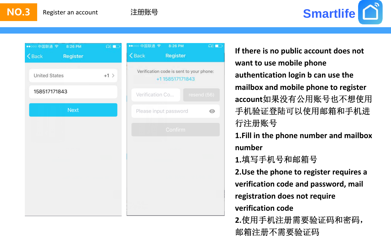 SmartlifeNO.3 Register an account 注册账号Ifthereisnopublicaccountdoesnotwanttousemobilephoneauthenticationloginbcanusethemailbox and mobile phone to registermailboxandmobilephonetoregisteraccount如果没有公用账号也不想使用手机验证登陆可以使用邮箱和手机进行注册账号行注册账号1.Fillinthephonenumberandmailboxnumber1.填写手机号和邮箱号2.Usethephonetoregisterrequiresaverificationcodeandpassword,mailp,registrationdoesnotrequireverificationcode2使用手机注册需要验证码和密码2.使用手机注册需要验证码和密码，邮箱注册不需要验证码