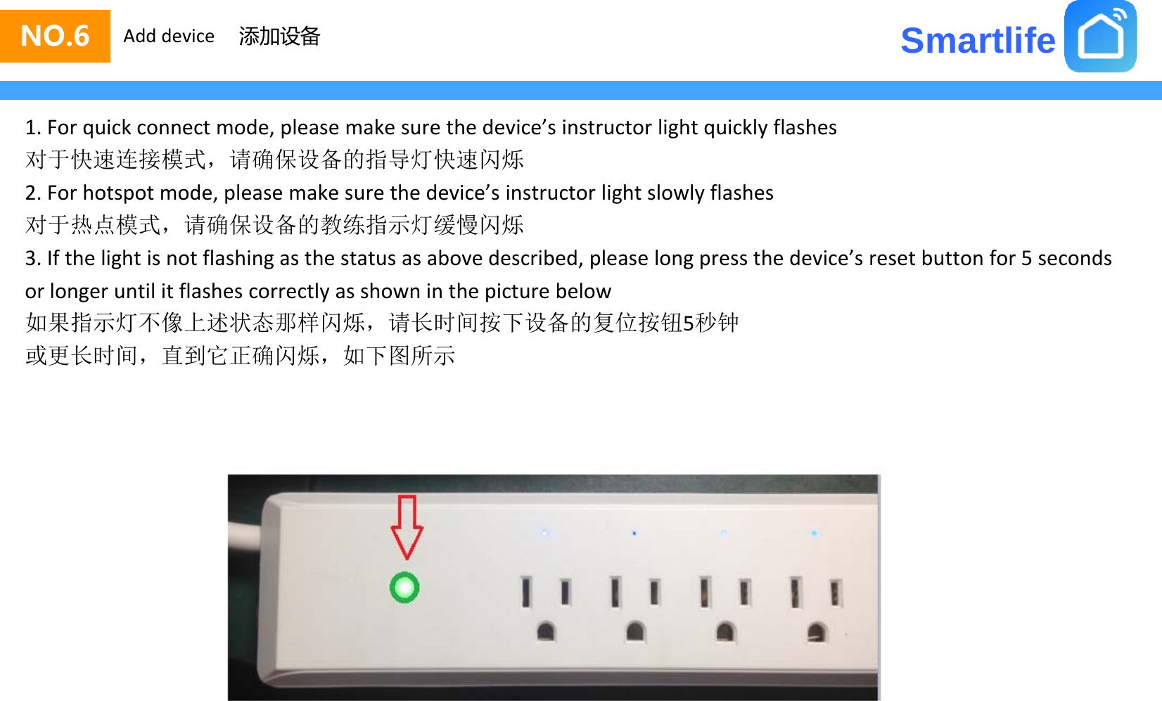 SmartlifeNO.6 Add device 添加设备1.Forquickconnectmode,pleasemakesurethedevice’sinstructorlightquicklyflashes对于快速连接模式，请确保设备的指导灯快速闪烁对于快速 接模式请确保设备的指导灯快速闪烁2.Forhotspotmode,pleasemakesurethedevice’sinstructorlightslowlyflashes对于热点模式，请确保设备的教练指示灯缓慢闪烁3.Ifthelightisnotflashingasthestatusasabovedescribed,pleaselongpressthedevice’sresetbuttonfor5secondsg g , p g porlongeruntilitflashescorrectlyasshowninthepicturebelow如果指示灯不像上述状态那样闪烁，请长时间按下设备的复位按钮5秒钟或更长时间，直到它正确闪烁，如下图所示或更长时间，直到它正确闪烁，如下图所示