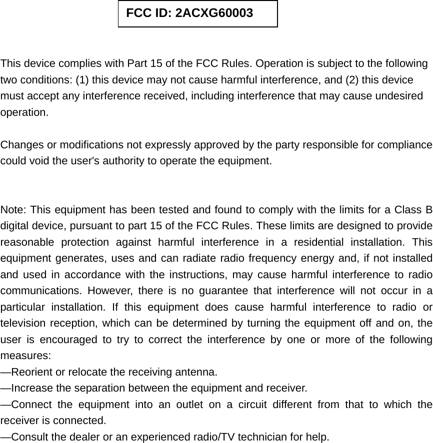          This device complies with Part 15 of the FCC Rules. Operation is subject to the following two conditions: (1) this device may not cause harmful interference, and (2) this device must accept any interference received, including interference that may cause undesired operation.  Changes or modifications not expressly approved by the party responsible for compliance could void the user&apos;s authority to operate the equipment.   Note: This equipment has been tested and found to comply with the limits for a Class B digital device, pursuant to part 15 of the FCC Rules. These limits are designed to provide reasonable protection against harmful interference in a residential installation. This equipment generates, uses and can radiate radio frequency energy and, if not installed and used in accordance with the instructions, may cause harmful interference to radio communications. However, there is no guarantee that interference will not occur in a particular installation. If this equipment does cause harmful interference to radio or television reception, which can be determined by turning the equipment off and on, the user is encouraged to try to correct the interference by one or more of the following measures: —Reorient or relocate the receiving antenna. —Increase the separation between the equipment and receiver. —Connect the equipment into an outlet on a circuit different from that to which the receiver is connected. —Consult the dealer or an experienced radio/TV technician for help.  FCC ID: 2ACXG60003 