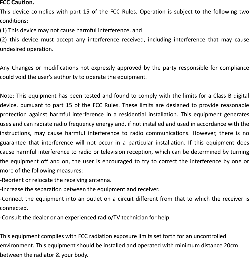 FCC Caution. This device complies with part 15  of the  FCC Rules. Operation is subject to the following two conditions:   (1) This device may not cause harmful interference, and   (2)  this  device  must  accept  any  interference  received,  including  interference  that  may  cause undesired operation.  Any Changes or modifications not  expressly approved by the party responsible for compliance could void the user&apos;s authority to operate the equipment.  Note: This equipment has been tested and found to comply with the limits for a Class B digital device, pursuant to part  15 of the  FCC Rules.  These  limits are  designed to provide reasonable protection  against  harmful  interference  in  a  residential  installation.  This  equipment  generates uses and can radiate radio frequency energy and, if not installed and used in accordance with the instructions,  may  cause  harmful  interference  to  radio  communications.  However,  there  is  no guarantee  that  interference  will  not  occur  in  a  particular  installation.  If  this  equipment  does cause harmful interference to radio or television reception, which can be determined by turning the equipment off and on, the user is encouraged to try to correct the interference  by one or more of the following measures: -Reorient or relocate the receiving antenna. -Increase the separation between the equipment and receiver. -Connect the equipment into an outlet on a circuit different from that to which the receiver is connected. -Consult the dealer or an experienced radio/TV technician for help.  This equipment complies with FCC radiation exposure limits set forth for an uncontrolled environment. This equipment should be installed and operated with minimum distance 20cm between the radiator &amp; your body.      