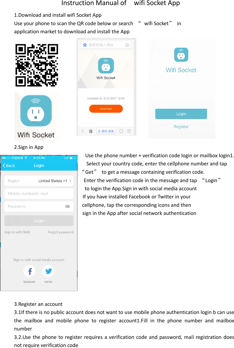                    Instruction Manual of    wifi Socket App 1.Download and install wifi Socket App Use your phone to scan the QR code below or search  “  wifi Socket”  in   application market to download and install the App              2.Sign in App Use the phone number + verification code login or mailbox login1.                                                     Select your country code, enter the cellphone number and tap              “Get”  to get a message containing verification code.                                           Enter the verification code in the message and tap  “Login”                         to login the App.Sign in with social media account                   If you have installed Facebook or Twitter in your                     cellphone, tap the corresponding icons and then                         sign in the App after social network authentication           3.Register an account 3.1If there is no public account does not want to use mobile phone authentication login b can use the  mailbox  and  mobile  phone  to  register  account1.Fill  in  the  phone  number  and  mailbox number 3.2.Use  the phone to register  requires a verification code and password, mail  registration does not require verification code  