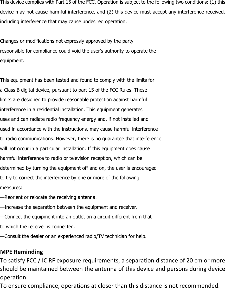 This device complies with Part 15 of the FCC. Operation is subject to the following two conditions: (1) this device may not cause harmful interference, and (2) this device must accept any interference received, including interference that may cause undesired operation.   Changes or modifications not expressly approved by the party responsible for compliance could void the user&apos;s authority to operate the equipment.   This equipment has been tested and found to comply with the limits for a Class B digital device, pursuant to part 15 of the FCC Rules. These limits are designed to provide reasonable protection against harmful interference in a residential installation. This equipment generates uses and can radiate radio frequency energy and, if not installed and used in accordance with the instructions, may cause harmful interference to radio communications. However, there is no guarantee that interference will not occur in a particular installation. If this equipment does cause harmful interference to radio or television reception, which can be determined by turning the equipment off and on, the user is encouraged to try to correct the interference by one or more of the following measures: —Reorient or relocate the receiving antenna. —Increase the separation between the equipment and receiver. —Connect the equipment into an outlet on a circuit different from that to which the receiver is connected. —Consult the dealer or an experienced radio/TV technician for help.  MPE Reminding To satisfy FCC / IC RF exposure requirements, a separation distance of 20 cm or more should be maintained between the antenna of this device and persons during device operation. To ensure compliance, operations at closer than this distance is not recommended.            