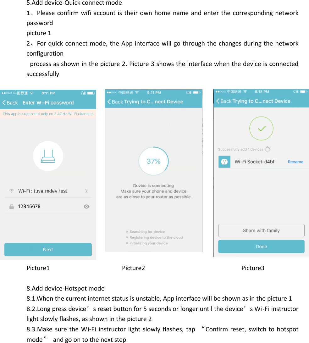  5.Add device-Quick connect mode 1、Please confirm wifi account is their  own home name and enter the corresponding network password   picture 1 2、For quick connect mode, the App interface will go through the changes during the network configuration   process as shown in the picture 2. Picture 3 shows the interface when the device is connected successfully                   Picture1                                          Picture2                                                        Picture3  8.Add device-Hotspot mode 8.1.When the current internet status is unstable, App interface will be shown as in the picture 1 8.2.Long press device’s reset button for 5 seconds or longer until the device’s Wi-Fi instructor light slowly flashes, as shown in the picture 2   8.3.Make  sure the  Wi-Fi  instructor light slowly  flashes, tap  “Confirm reset, switch to  hotspot mode”  and go on to the next step            