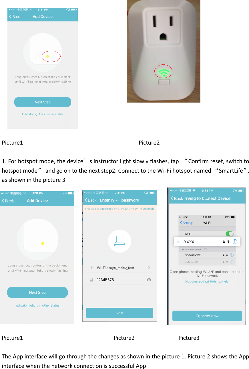                Picture1                                     Picture2  1. For hotspot mode, the device’s instructor light slowly flashes, tap  “Confirm reset, switch to hotspot mode”  and go on to the next step2. Connect to the Wi-Fi hotspot named “SmartLife”, as shown in the picture 3                            Picture1                                                          Picture2                            Picture3  The App interface will go through the changes as shown in the picture 1. Picture 2 shows the App interface when the network connection is successful App     