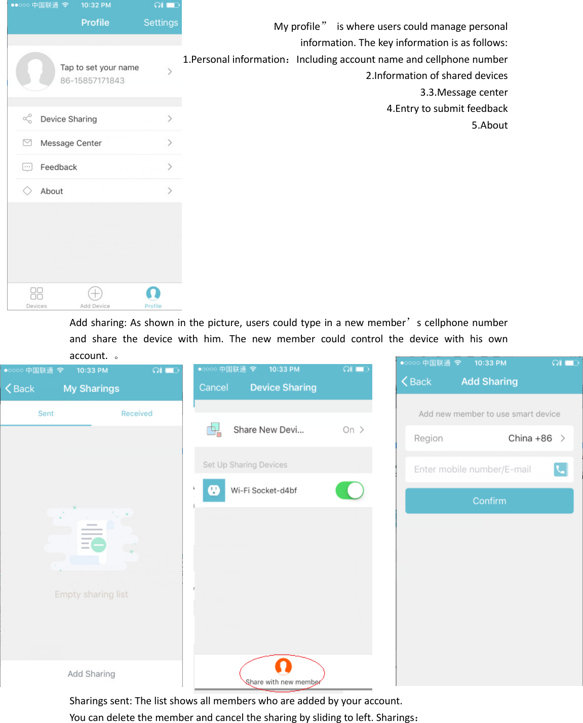  My profile”  is where users could manage personal   information. The key information is as follows:   1.Personal information：Including account name and cellphone number 2.Information of shared devices 3.3.Message center 4.Entry to submit feedback 5.About            Add sharing: As shown in the picture, users could type in a new member’s cellphone number and  share  the  device  with  him.  The  new  member  could  control  the  device  with  his  own account.  。                     Sharings sent: The list shows all members who are added by your account.   You can delete the member and cancel the sharing by sliding to left. Sharings： 