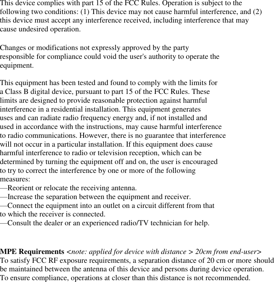 This device complies with part 15 of the FCC Rules. Operation is subject to the  following two conditions: (1) This device may not cause harmful interference, and (2)  this device must accept any interference received, including interference that may  cause undesired operation.  Changes or modifications not expressly approved by the party  responsible for compliance could void the user&apos;s authority to operate the  equipment.  This equipment has been tested and found to comply with the limits for  a Class B digital device, pursuant to part 15 of the FCC Rules. These  limits are designed to provide reasonable protection against harmful  interference in a residential installation. This equipment generates  uses and can radiate radio frequency energy and, if not installed and  used in accordance with the instructions, may cause harmful interference  to radio communications. However, there is no guarantee that interference  will not occur in a particular installation. If this equipment does cause  harmful interference to radio or television reception, which can be  determined by turning the equipment off and on, the user is encouraged  to try to correct the interference by one or more of the following  measures: —Reorient or relocate the receiving antenna. —Increase the separation between the equipment and receiver. —Connect the equipment into an outlet on a circuit different from that  to which the receiver is connected. —Consult the dealer or an experienced radio/TV technician for help.   MPE Requirements &lt;note: applied for device with distance &gt; 20cm from end-user&gt; To satisfy FCC RF exposure requirements, a separation distance of 20 cm or more should be maintained between the antenna of this device and persons during device operation. To ensure compliance, operations at closer than this distance is not recommended.   