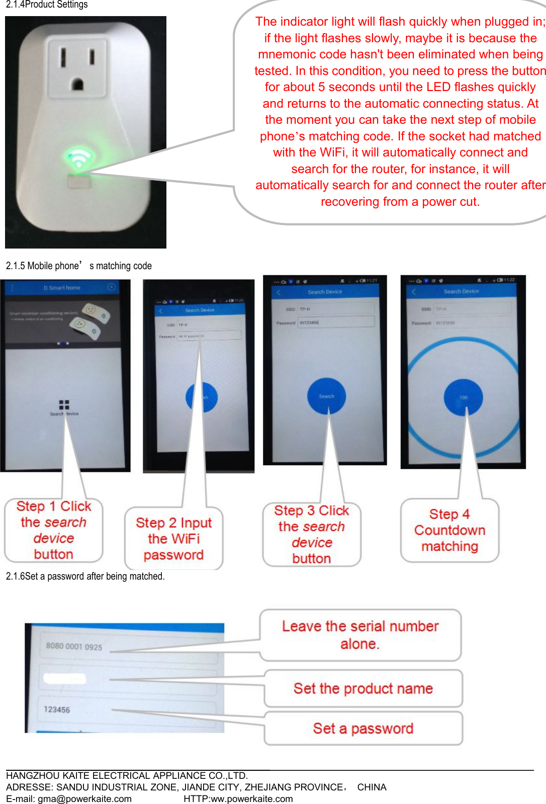 HANGZHOU KAITE ELECTRICAL APPLIANCE CO.,LTD.ADRESSE: SANDU INDUSTRIAL ZONE, JIANDE CITY, ZHEJIANG PROVINCE，CHINAE-mail: gma@powerkaite.com HTTP:ww.powerkaite.com2.1.4Product Settings2.1.5 Mobile phone’s matching code2.1.6Set a password after being matched.3. TroubleshootingThe indicator light will flash quickly when plugged in;if the light flashes slowly, maybe it is because themnemonic code hasn&apos;t been eliminated when beingtested. In this condition, you need to press the buttonfor about 5 seconds until the LED flashes quicklyand returns to the automatic connecting status. Atthe moment you can take the next step of mobilephone’s matching code. If the socket had matchedwith the WiFi, it will automatically connect andsearch for the router, for instance, it willautomatically search for and connect the router afterrecovering from a power cut.