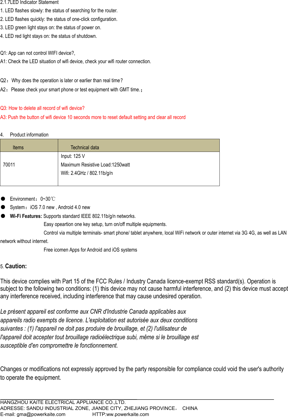 HANGZHOU KAITE ELECTRICAL APPLIANCE CO.,LTD.ADRESSE: SANDU INDUSTRIAL ZONE, JIANDE CITY, ZHEJIANG PROVINCE，CHINAE-mail: gma@powerkaite.com HTTP:ww.powerkaite.com2.1.7LED Indicator Statement1. LED flashes slowly: the status of searching for the router.2. LED flashes quickly: the status of one-click configuration.3. LED green light stays on: the status of power on.4. LED red light stays on: the status of shutdown.Q1: App can not control WIFI device?,A1: Check the LED situation of wifi device, check your wifi router connection.Q2：Why does the operation is later or earlier than real time？A2：Please check your smart phone or test equipment with GMT time.；Q3: How to delete all record of wifi device?A3: Push the button of wifi device 10 seconds more to reset default setting and clear all record4. Product informationItemsTechnical data70011Input: 125 VMaximum Resistive Load:1250wattWifi: 2.4GHz / 802.11b/g/n●Environment：0~30℃●System：iOS 7.0 new , Android 4.0 new●Wi-Fi Features: Supports standard IEEE 802.11b/g/n networks.Easy opeartion one key setup, turn on/off multiple equipments.Control via multiple terminals- smart phone/ tablet anywhere, local WiFi network or outer internet via 3G 4G, as well as LANnetwork without internet.Free icomen Apps for Android and iOS systems5. Caution:This device complies with Part 15 of the FCC Rules / Industry Canada licence-exempt RSS standard(s). Operation issubject to the following two conditions: (1) this device may not cause harmful interference, and (2) this device must acceptany interference received, including interference that may cause undesired operation.Le présent appareil est conforme aux CNR d&apos;Industrie Canada applicables auxappareils radio exempts de licence. L&apos;exploitation est autorisée aux deux conditionssuivantes : (1) l&apos;appareil ne doit pas produire de brouillage, et (2) l&apos;utilisateur del&apos;appareil doit accepter tout brouillage radioélectrique subi, même si le brouillage estsusceptible d&apos;en compromettre le fonctionnement.Changes or modifications not expressly approved by the party responsible for compliance could void the user&apos;s authorityto operate the equipment.