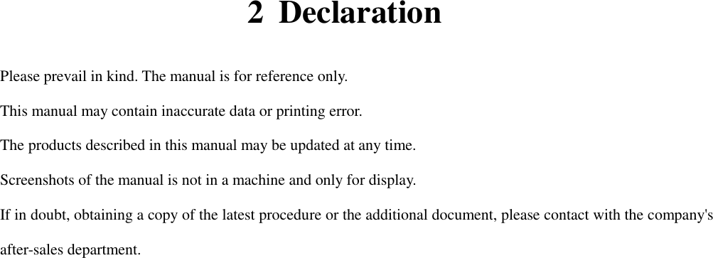  2 Declaration   Please prevail in kind. The manual is for reference only. This manual may contain inaccurate data or printing error. The products described in this manual may be updated at any time. Screenshots of the manual is not in a machine and only for display. If in doubt, obtaining a copy of the latest procedure or the additional document, please contact with the company&apos;s after-sales department.                               