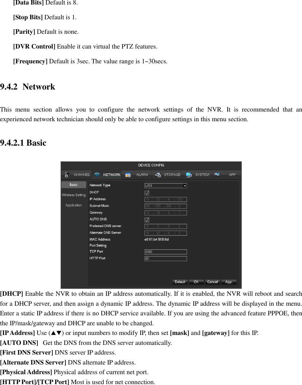  [Data Bits] Default is 8.  [Stop Bits] Default is 1.  [Parity] Default is none.  [DVR Control] Enable it can virtual the PTZ features.  [Frequency] Default is 3sec. The value range is 1~30secs. 9.4.2 Network This  menu  section  allows  you  to  configure  the  network  settings  of  the  NVR.  It  is  recommended  that  an experienced network technician should only be able to configure settings in this menu section. 9.4.2.1 Basic  [DHCP] Enable the NVR to obtain an IP address automatically. If it is enabled, the NVR will reboot and search for a DHCP server, and then assign a dynamic IP address. The dynamic IP address will be displayed in the menu. Enter a static IP address if there is no DHCP service available. If you are using the advanced feature PPPOE, then the IP/mask/gateway and DHCP are unable to be changed. [IP Address] Use () or input numbers to modify IP, then set [mask] and [gateway] for this IP. [AUTO DNS]   Get the DNS from the DNS server automatically. [First DNS Server] DNS server IP address. [Alternate DNS Server] DNS alternate IP address. [Physical Address] Physical address of current net port. [HTTP Port]/[TCP Port] Most is used for net connection. 