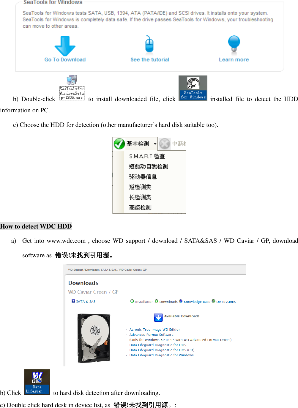  b)  Double-click   to  install  downloaded  file,  click    installed  file  to  detect  the  HDD information on PC. c) Choose the HDD for detection (other manufacturer’s hard disk suitable too).  How to detect WDC HDD a) Get into www.wdc.com , choose WD support / download / SATA&amp;SAS / WD Caviar / GP, download software as  错误!未找到引用源。  b) Click    to hard disk detection after downloading. c) Double click hard desk in device list, as  错误!未找到引用源。: 