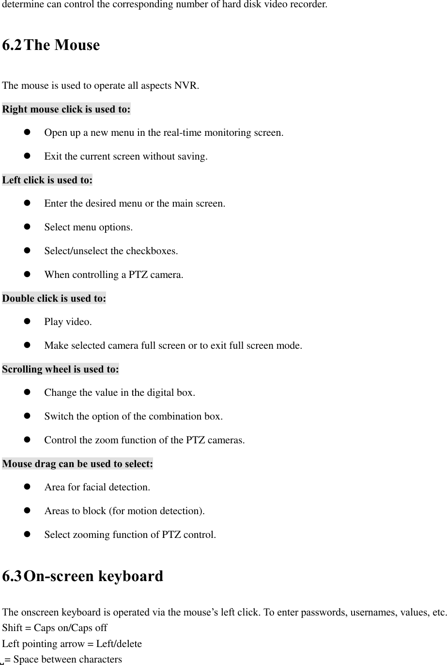 determine can control the corresponding number of hard disk video recorder. 6.2 The Mouse The mouse is used to operate all aspects NVR. Right mouse click is used to:  Open up a new menu in the real-time monitoring screen.  Exit the current screen without saving. Left click is used to:  Enter the desired menu or the main screen.  Select menu options.  Select/unselect the checkboxes.  When controlling a PTZ camera. Double click is used to:  Play video.  Make selected camera full screen or to exit full screen mode. Scrolling wheel is used to:  Change the value in the digital box.  Switch the option of the combination box.  Control the zoom function of the PTZ cameras. Mouse drag can be used to select:  Area for facial detection.  Areas to block (for motion detection).  Select zooming function of PTZ control. 6.3 On-screen keyboard The onscreen keyboard is operated via the mouse’s left click. To enter passwords, usernames, values, etc. Shift = Caps on/Caps off Left pointing arrow = Left/delete ̺ = Space between characters 