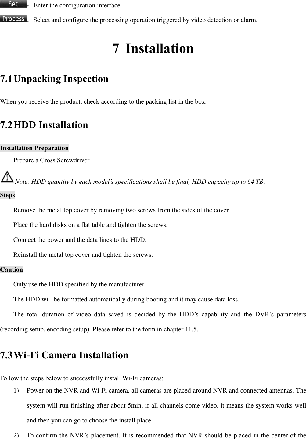 ：Enter the configuration interface. ：Select and configure the processing operation triggered by video detection or alarm. 7 Installation 7.1 Unpacking Inspection When you receive the product, check according to the packing list in the box. 7.2 HDD Installation Installation Preparation Prepare a Cross Screwdriver. Note: HDD quantity by each model’s specifications shall be final, HDD capacity up to 64 TB. Steps Remove the metal top cover by removing two screws from the sides of the cover. Place the hard disks on a flat table and tighten the screws. Connect the power and the data lines to the HDD. Reinstall the metal top cover and tighten the screws. Caution Only use the HDD specified by the manufacturer. The HDD will be formatted automatically during booting and it may cause data loss. The  total  duration  of  video  data  saved  is  decided  by  the  HDD’s  capability  and  the  DVR’s  parameters (recording setup, encoding setup). Please refer to the form in chapter 11.5. 7.3 Wi-Fi Camera Installation Follow the steps below to successfully install Wi-Fi cameras: 1) Power on the NVR and Wi-Fi camera, all cameras are placed around NVR and connected antennas. The system will run finishing after about 5min, if all channels come video, it means the system works well and then you can go to choose the install place. 2) To confirm the NVR’s placement. It is recommended that NVR should be placed in the center of the 