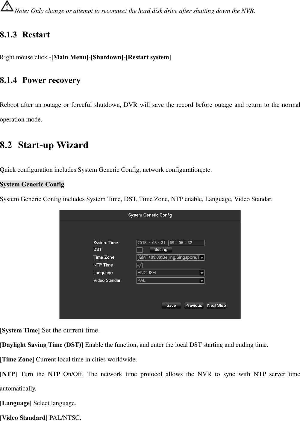 Note: Only change or attempt to reconnect the hard disk drive after shutting down the NVR. 8.1.3 Restart Right mouse click -[Main Menu]-[Shutdown]-[Restart system] 8.1.4 Power recovery Reboot after an outage or forceful shutdown, DVR will save the record before outage and return to the normal operation mode. 8.2   Start-up Wizard Quick configuration includes System Generic Config, network configuration,etc. System Generic Config System Generic Config includes System Time, DST, Time Zone, NTP enable, Language, Video Standar.  [System Time] Set the current time. [Daylight Saving Time (DST)] Enable the function, and enter the local DST starting and ending time. [Time Zone] Current local time in cities worldwide. [NTP]  Turn  the  NTP  On/Off.  The  network  time  protocol  allows  the  NVR  to  sync  with  NTP  server  time automatically. [Language] Select language. [Video Standard] PAL/NTSC. 