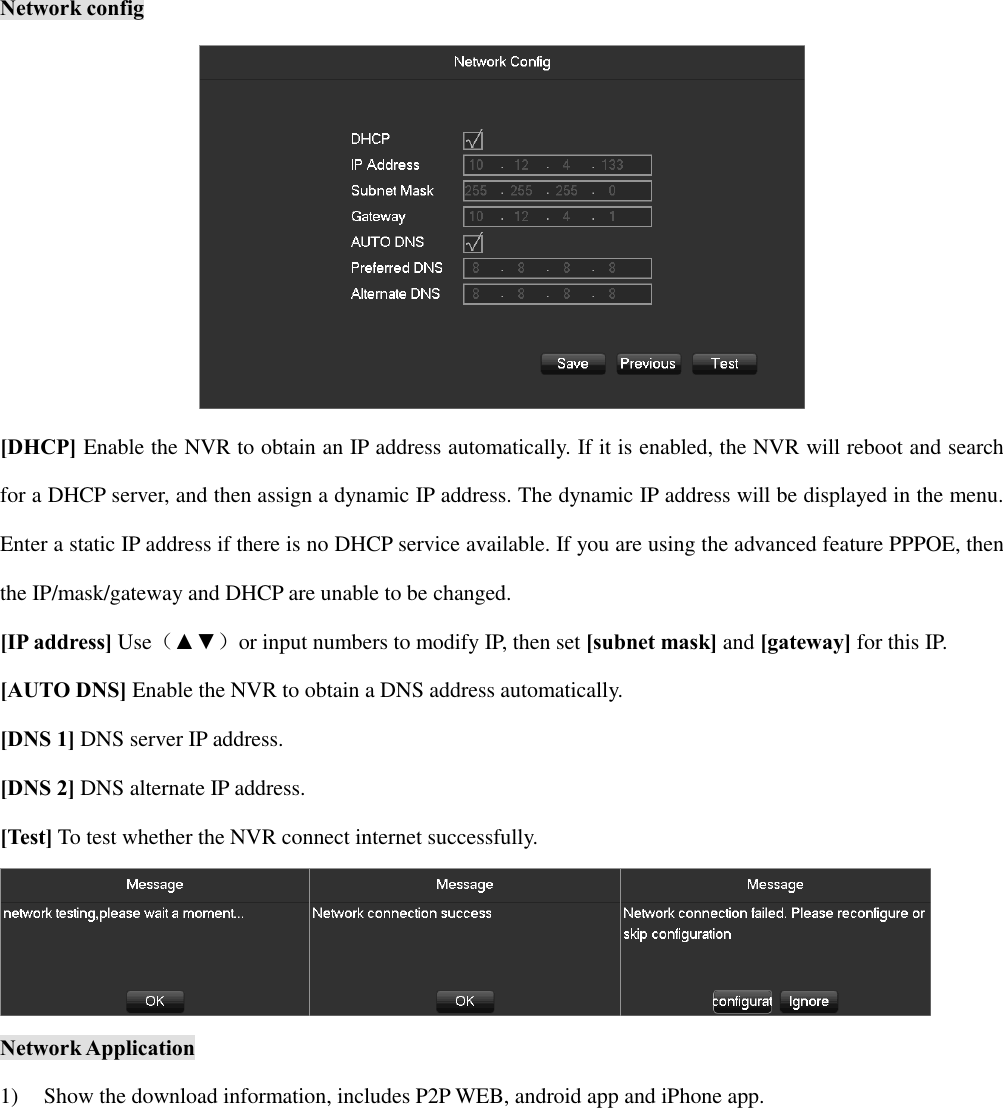 Network config  [DHCP] Enable the NVR to obtain an IP address automatically. If it is enabled, the NVR will reboot and search for a DHCP server, and then assign a dynamic IP address. The dynamic IP address will be displayed in the menu. Enter a static IP address if there is no DHCP service available. If you are using the advanced feature PPPOE, then the IP/mask/gateway and DHCP are unable to be changed. [IP address] Use（▲▼）or input numbers to modify IP, then set [subnet mask] and [gateway] for this IP. [AUTO DNS] Enable the NVR to obtain a DNS address automatically. [DNS 1] DNS server IP address. [DNS 2] DNS alternate IP address. [Test] To test whether the NVR connect internet successfully.  Network Application 1) Show the download information, includes P2P WEB, android app and iPhone app. 