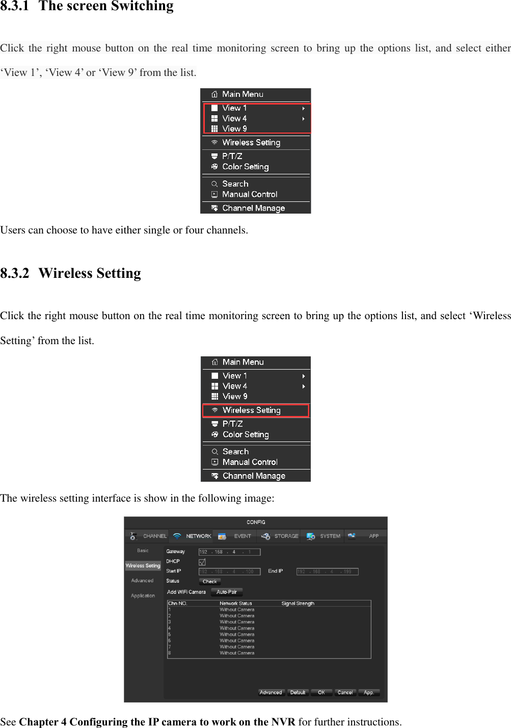 8.3.1 The screen Switching Click the right mouse button on the real time monitoring screen to bring up the options list, and select either ‘View 1’, ‘View 4’ or ‘View 9’ from the list.  Users can choose to have either single or four channels. 8.3.2 Wireless Setting Click the right mouse button on the real time monitoring screen to bring up the options list, and select ‘Wireless Setting’ from the list.  The wireless setting interface is show in the following image:  See Chapter 4 Configuring the IP camera to work on the NVR for further instructions. 