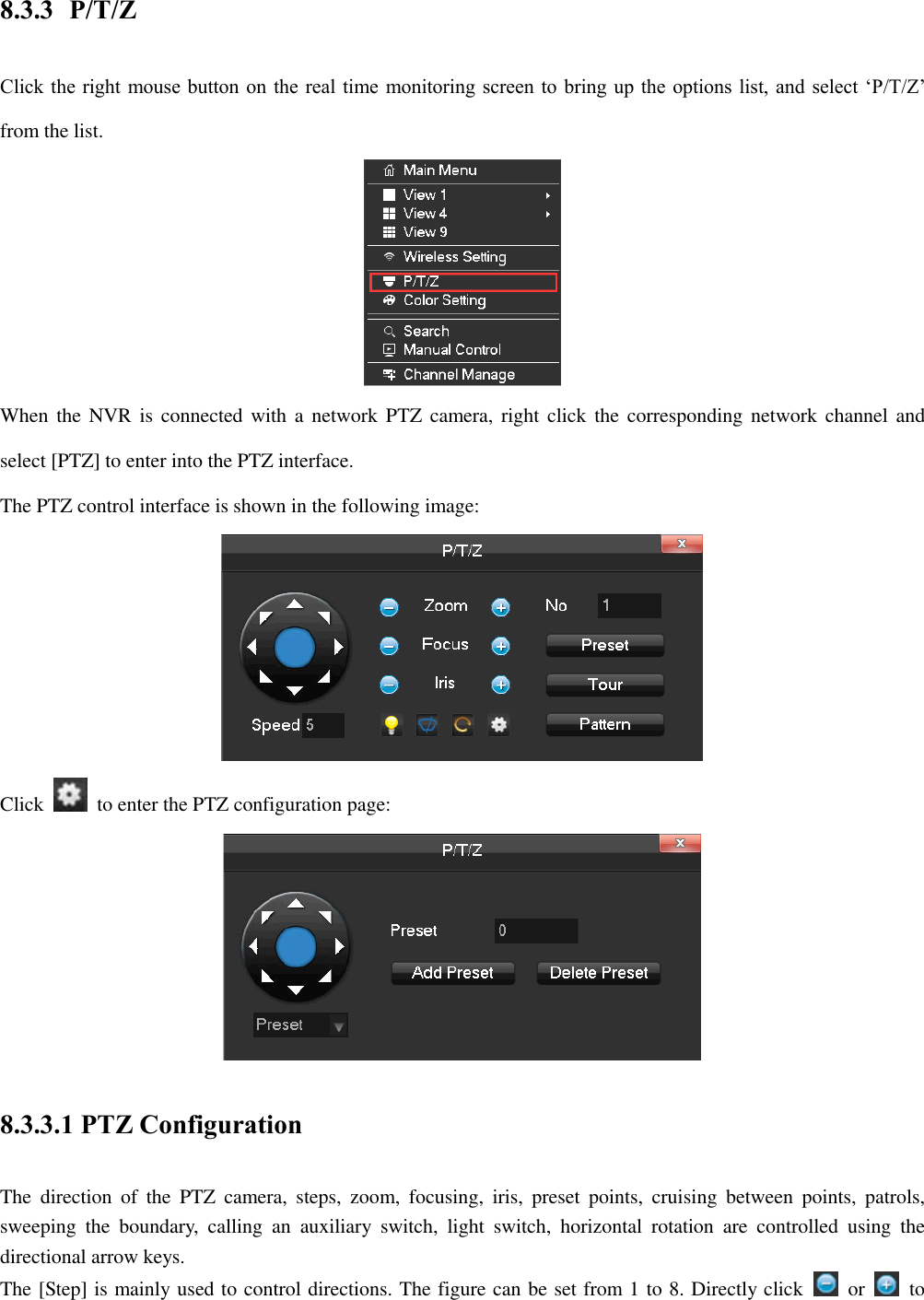 8.3.3 P/T/Z Click the right mouse button on the real time monitoring screen to bring up the options list, and select ‘P/T/Z’ from the list.  When the NVR is  connected with a network PTZ  camera, right click the corresponding network  channel  and select [PTZ] to enter into the PTZ interface. The PTZ control interface is shown in the following image:  Click    to enter the PTZ configuration page:  8.3.3.1 PTZ Configuration The  direction  of  the  PTZ  camera,  steps,  zoom,  focusing,  iris,  preset  points,  cruising  between  points,  patrols, sweeping  the  boundary,  calling  an  auxiliary  switch,  light  switch,  horizontal  rotation  are  controlled  using  the directional arrow keys. The [Step] is mainly used to control directions. The figure can be set from 1 to 8. Directly click    or    to 