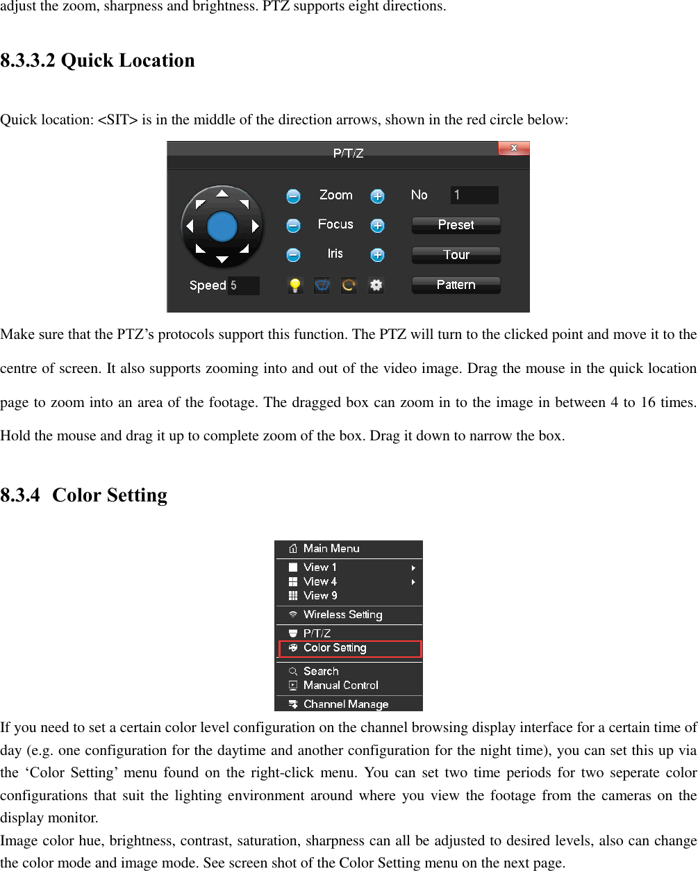 adjust the zoom, sharpness and brightness. PTZ supports eight directions. 8.3.3.2 Quick Location Quick location: &lt;SIT&gt; is in the middle of the direction arrows, shown in the red circle below:  Make sure that the PTZ’s protocols support this function. The PTZ will turn to the clicked point and move it to the centre of screen. It also supports zooming into and out of the video image. Drag the mouse in the quick location page to zoom into an area of the footage. The dragged box can zoom in to the image in between 4 to 16 times. Hold the mouse and drag it up to complete zoom of the box. Drag it down to narrow the box. 8.3.4 Color Setting  If you need to set a certain color level configuration on the channel browsing display interface for a certain time of day (e.g. one configuration for the daytime and another configuration for the night time), you can set this up via the ‘Color Setting’  menu found  on  the right-click  menu. You  can set  two  time periods for  two  seperate color configurations that suit the  lighting environment around  where  you view the footage from the cameras on  the display monitor. Image color hue, brightness, contrast, saturation, sharpness can all be adjusted to desired levels, also can change the color mode and image mode. See screen shot of the Color Setting menu on the next page. 