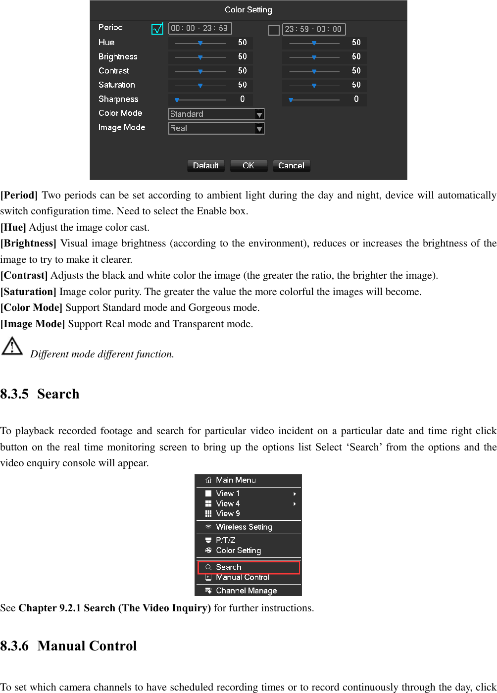  [Period] Two periods can be set according to ambient light during the day and night, device will automatically switch configuration time. Need to select the Enable box. [Hue] Adjust the image color cast. [Brightness] Visual image brightness (according to the environment), reduces or increases the brightness of the image to try to make it clearer. [Contrast] Adjusts the black and white color the image (the greater the ratio, the brighter the image). [Saturation] Image color purity. The greater the value the more colorful the images will become. [Color Mode] Support Standard mode and Gorgeous mode. [Image Mode] Support Real mode and Transparent mode.  Different mode different function. 8.3.5 Search To playback recorded footage and search for particular video incident on a particular date and time right click button on the real time monitoring screen to bring up the options list Select ‘Search’ from the options and the video enquiry console will appear.  See Chapter 9.2.1 Search (The Video Inquiry) for further instructions. 8.3.6 Manual Control To set which camera channels to have scheduled recording times or to record continuously through the day, click 