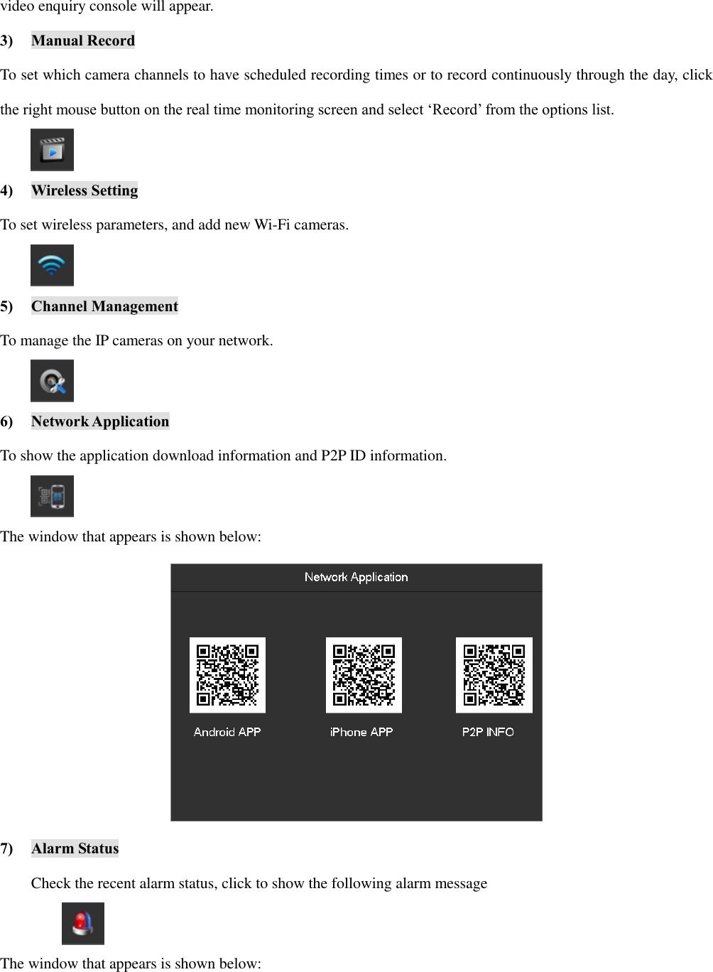 video enquiry console will appear. 3) Manual Record To set which camera channels to have scheduled recording times or to record continuously through the day, click the right mouse button on the real time monitoring screen and select ‘Record’ from the options list.  4) Wireless Setting To set wireless parameters, and add new Wi-Fi cameras.  5) Channel Management To manage the IP cameras on your network.  6) Network Application To show the application download information and P2P ID information.  The window that appears is shown below:  7) Alarm Status Check the recent alarm status, click to show the following alarm message  The window that appears is shown below: 