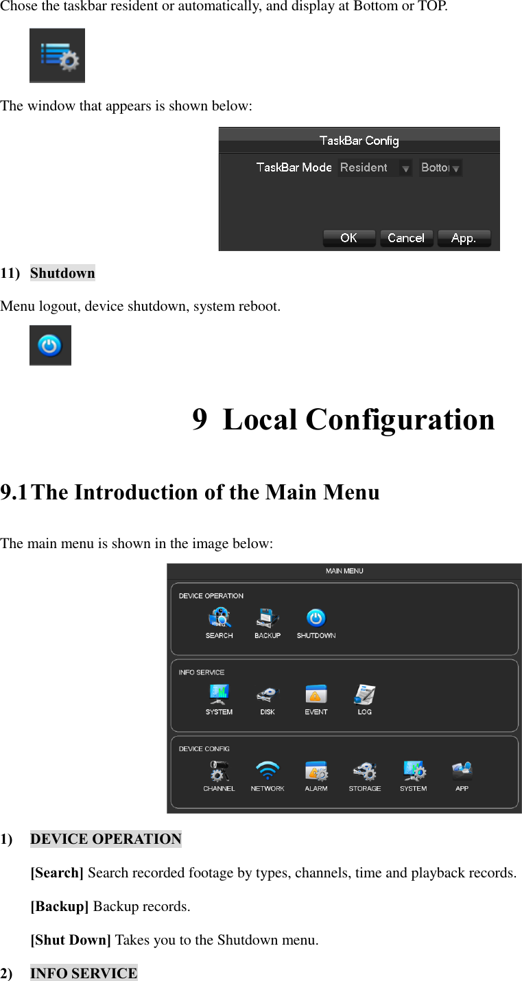 Chose the taskbar resident or automatically, and display at Bottom or TOP.  The window that appears is shown below:  11) Shutdown Menu logout, device shutdown, system reboot.  9 Local Configuration 9.1 The Introduction of the Main Menu The main menu is shown in the image below:  1) DEVICE OPERATION [Search] Search recorded footage by types, channels, time and playback records. [Backup] Backup records. [Shut Down] Takes you to the Shutdown menu. 2) INFO SERVICE 