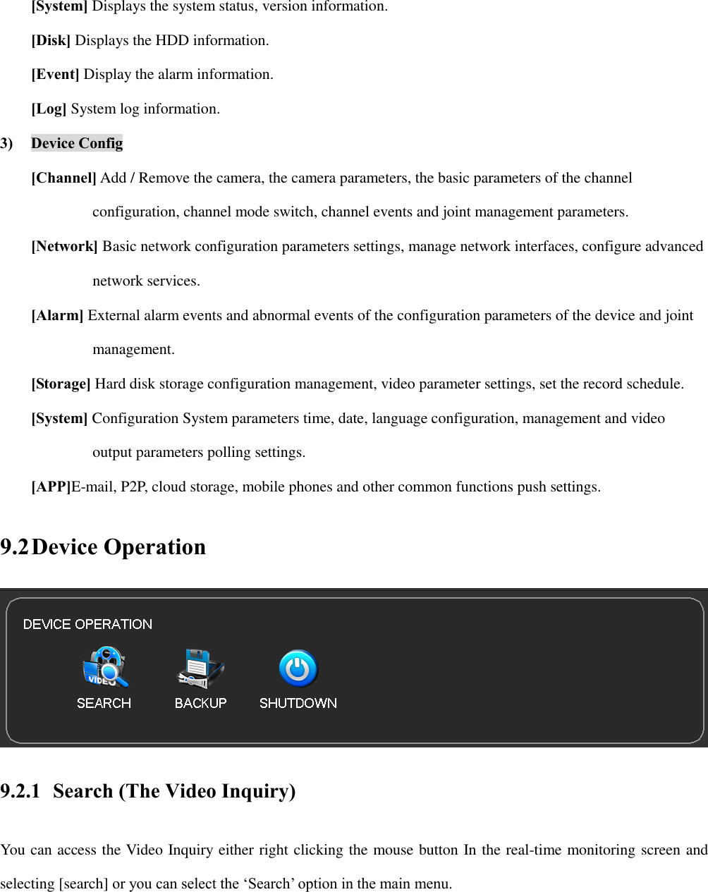 [System] Displays the system status, version information. [Disk] Displays the HDD information. [Event] Display the alarm information. [Log] System log information. 3) Device Config [Channel] Add / Remove the camera, the camera parameters, the basic parameters of the channel   configuration, channel mode switch, channel events and joint management parameters. [Network] Basic network configuration parameters settings, manage network interfaces, configure advanced   network services. [Alarm] External alarm events and abnormal events of the configuration parameters of the device and joint   management. [Storage] Hard disk storage configuration management, video parameter settings, set the record schedule. [System] Configuration System parameters time, date, language configuration, management and video   output parameters polling settings. [APP]E-mail, P2P, cloud storage, mobile phones and other common functions push settings. 9.2 Device Operation  9.2.1 Search (The Video Inquiry) You can access the Video Inquiry either right clicking the mouse button In the real-time monitoring screen and selecting [search] or you can select the ‘Search’ option in the main menu. 