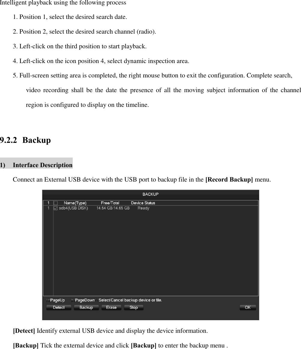 Intelligent playback using the following process 1. Position 1, select the desired search date. 2. Position 2, select the desired search channel (radio). 3. Left-click on the third position to start playback. 4. Left-click on the icon position 4, select dynamic inspection area. 5. Full-screen setting area is completed, the right mouse button to exit the configuration. Complete search,   video recording shall  be  the  date  the  presence of  all  the moving subject information of  the  channel region is configured to display on the timeline.    9.2.2 Backup 1) Interface Description Connect an External USB device with the USB port to backup file in the [Record Backup] menu.  [Detect] Identify external USB device and display the device information. [Backup] Tick the external device and click [Backup] to enter the backup menu . 