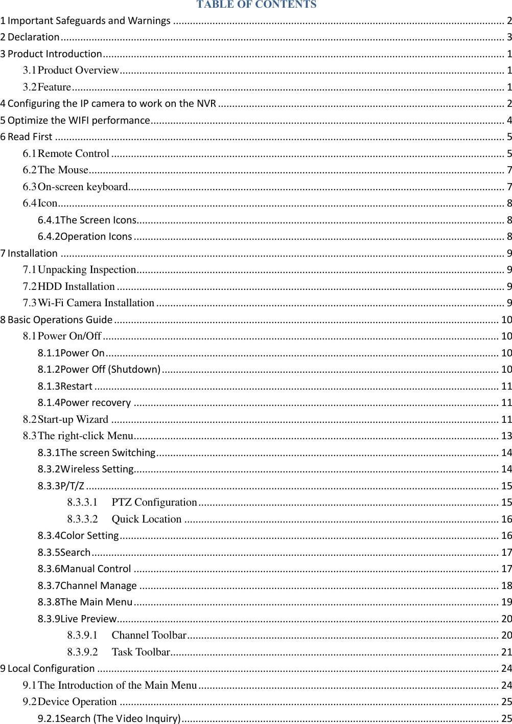 TABLE OF CONTENTS 1 Important Safeguards and Warnings ...................................................................................................................... 2 2 Declaration .............................................................................................................................................................. 3 3 Product Introduction ............................................................................................................................................... 1 3.1 Product Overview ......................................................................................................................................... 1 3.2 Feature .......................................................................................................................................................... 1 4 Configuring the IP camera to work on the NVR ...................................................................................................... 2 5 Optimize the WIFI performance .............................................................................................................................. 4 6 Read First ................................................................................................................................................................ 5 6.1 Remote Control ............................................................................................................................................ 5 6.2 The Mouse .................................................................................................................................................... 7 6.3 On-screen keyboard...................................................................................................................................... 7 6.4 Icon ............................................................................................................................................................... 8 6.4.1The Screen Icons................................................................................................................................... 8 6.4.2Operation Icons .................................................................................................................................... 8 7 Installation .............................................................................................................................................................. 9 7.1 Unpacking Inspection ................................................................................................................................... 9 7.2 HDD Installation .......................................................................................................................................... 9 7.3 Wi-Fi Camera Installation ............................................................................................................................ 9 8 Basic Operations Guide ......................................................................................................................................... 10 8.1 Power On/Off ............................................................................................................................................. 10 8.1.1Power On ............................................................................................................................................ 10 8.1.2Power Off (Shutdown) ........................................................................................................................ 10 8.1.3Restart ................................................................................................................................................ 11 8.1.4Power recovery .................................................................................................................................. 11 8.2 Start-up Wizard .......................................................................................................................................... 11 8.3 The right-click Menu .................................................................................................................................. 13 8.3.1The screen Switching .......................................................................................................................... 14 8.3.2Wireless Setting.................................................................................................................................. 14 8.3.3P/T/Z ................................................................................................................................................... 15 8.3.3.1 PTZ Configuration ........................................................................................................... 15 8.3.3.2 Quick Location ................................................................................................................ 16 8.3.4Color Setting ....................................................................................................................................... 16 8.3.5Search ................................................................................................................................................. 17 8.3.6Manual Control .................................................................................................................................. 17 8.3.7Channel Manage ................................................................................................................................ 18 8.3.8The Main Menu .................................................................................................................................. 19 8.3.9Live Preview........................................................................................................................................ 20 8.3.9.1 Channel Toolbar ............................................................................................................... 20 8.3.9.2 Task Toolbar ..................................................................................................................... 21 9 Local Configuration ............................................................................................................................................... 24 9.1 The Introduction of the Main Menu ........................................................................................................... 24 9.2 Device Operation ....................................................................................................................................... 25 9.2.1Search (The Video Inquiry) ................................................................................................................. 25 