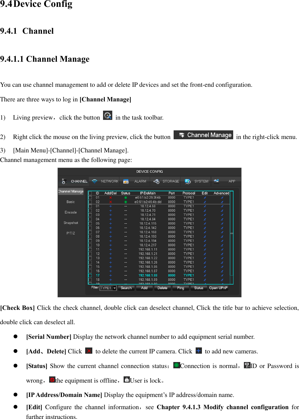 9.4 Device Config 9.4.1 Channel 9.4.1.1 Channel Manage You can use channel management to add or delete IP devices and set the front-end configuration. There are three ways to log in [Channel Manage] 1) Living preview，click the button    in the task toolbar. 2) Right click the mouse on the living preview, click the button    in the right-click menu. 3) [Main Menu]-[Channel]-[Channel Manage]. Channel management menu as the following page:  [Check Box] Click the check channel, double click can deselect channel, Click the title bar to achieve selection, double click can deselect all.  [Serial Number] Display the network channel number to add equipment serial number.  [Add、Delete] Click    to delete the current IP camera. Click    to add new cameras.  [Status] Show the current channel connection status：Connection is normal，ID or Password is wrong，the equipment is offline，User is lock。  [IP Address/Domain Name] Display the equipment’s IP address/domain name.  [Edit] Configure  the  channel  information，see  Chapter  9.4.1.3  Modify  channel  configuration  for further instructions. 