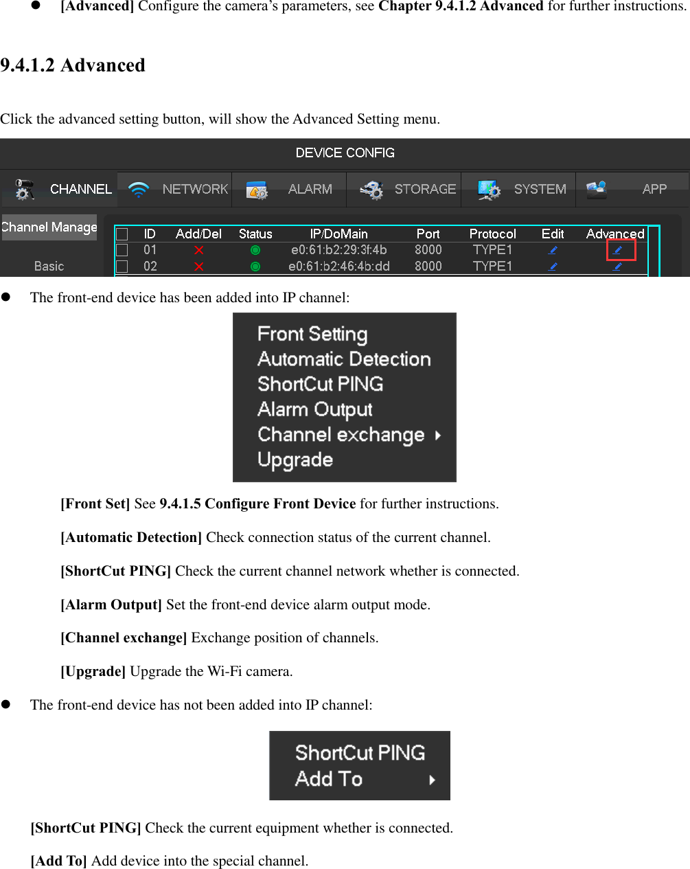  [Advanced] Configure the camera’s parameters, see Chapter 9.4.1.2 Advanced for further instructions. 9.4.1.2 Advanced Click the advanced setting button, will show the Advanced Setting menu.   The front-end device has been added into IP channel:  [Front Set] See 9.4.1.5 Configure Front Device for further instructions. [Automatic Detection] Check connection status of the current channel.   [ShortCut PING] Check the current channel network whether is connected. [Alarm Output] Set the front-end device alarm output mode. [Channel exchange] Exchange position of channels. [Upgrade] Upgrade the Wi-Fi camera.  The front-end device has not been added into IP channel:  [ShortCut PING] Check the current equipment whether is connected. [Add To] Add device into the special channel.  