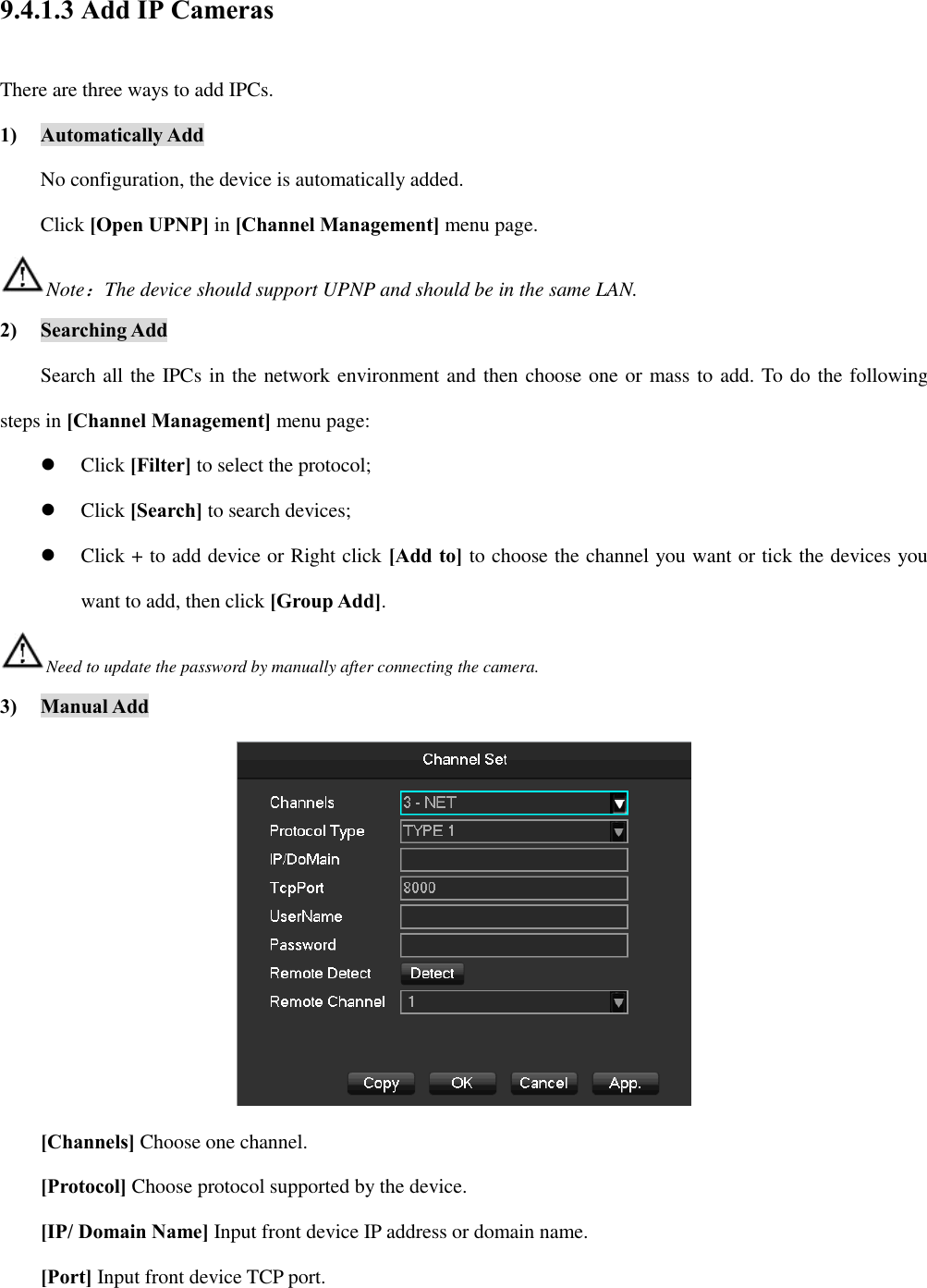 9.4.1.3 Add IP Cameras There are three ways to add IPCs. 1) Automatically Add No configuration, the device is automatically added. Click [Open UPNP] in [Channel Management] menu page. Note：The device should support UPNP and should be in the same LAN. 2) Searching Add Search all the IPCs in the network environment and then choose one or mass to add. To do the following steps in [Channel Management] menu page:  Click [Filter] to select the protocol;  Click [Search] to search devices;  Click + to add device or Right click [Add to] to choose the channel you want or tick the devices you want to add, then click [Group Add]. Need to update the password by manually after connecting the camera. 3) Manual Add  [Channels] Choose one channel. [Protocol] Choose protocol supported by the device. [IP/ Domain Name] Input front device IP address or domain name. [Port] Input front device TCP port. 