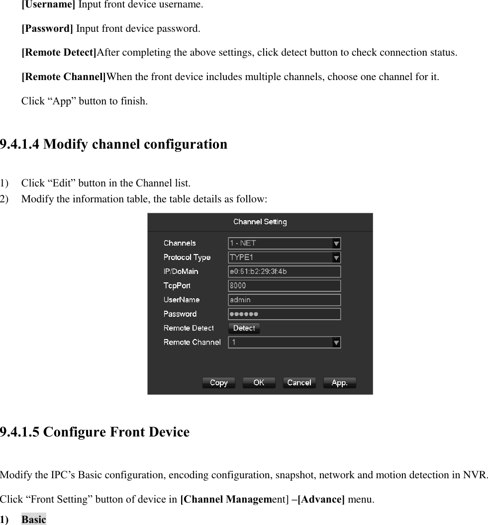 [Username] Input front device username. [Password] Input front device password. [Remote Detect]After completing the above settings, click detect button to check connection status. [Remote Channel]When the front device includes multiple channels, choose one channel for it. Click “App” button to finish. 9.4.1.4 Modify channel configuration 1) Click “Edit” button in the Channel list. 2) Modify the information table, the table details as follow:  9.4.1.5 Configure Front Device Modify the IPC’s Basic configuration, encoding configuration, snapshot, network and motion detection in NVR.   Click “Front Setting” button of device in [Channel Management] –[Advance] menu. 1) Basic 