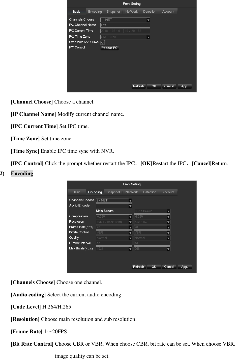  [Channel Choose] Choose a channel. [IP Channel Name] Modify current channel name. [IPC Current Time] Set IPC time. [Time Zone] Set time zone. [Time Sync] Enable IPC time sync with NVR. [IPC Control] Click the prompt whether restart the IPC，[OK]Restart the IPC，[Cancel]Return. 2) Encoding  [Channels Choose] Choose one channel. [Audio coding] Select the current audio encoding [Code Level] H.264/H.265 [Resolution] Choose main resolution and sub resolution. [Frame Rate] 1～20FPS [Bit Rate Control] Choose CBR or VBR. When choose CBR, bit rate can be set. When choose VBR,   image quality can be set.   