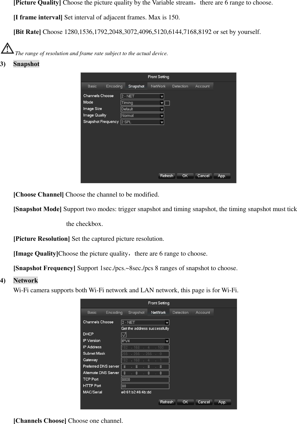 [Picture Quality] Choose the picture quality by the Variable stream，there are 6 range to choose. [I frame interval] Set interval of adjacent frames. Max is 150. [Bit Rate] Choose 1280,1536,1792,2048,3072,4096,5120,6144,7168,8192 or set by yourself. The range of resolution and frame rate subject to the actual device. 3) Snapshot  [Choose Channel] Choose the channel to be modified. [Snapshot Mode] Support two modes: trigger snapshot and timing snapshot, the timing snapshot must tick   the checkbox. [Picture Resolution] Set the captured picture resolution. [Image Quality]Choose the picture quality，there are 6 range to choose. [Snapshot Frequency] Support 1sec./pcs.~8sec./pcs 8 ranges of snapshot to choose. 4) Network Wi-Fi camera supports both Wi-Fi network and LAN network, this page is for Wi-Fi.  [Channels Choose] Choose one channel. 