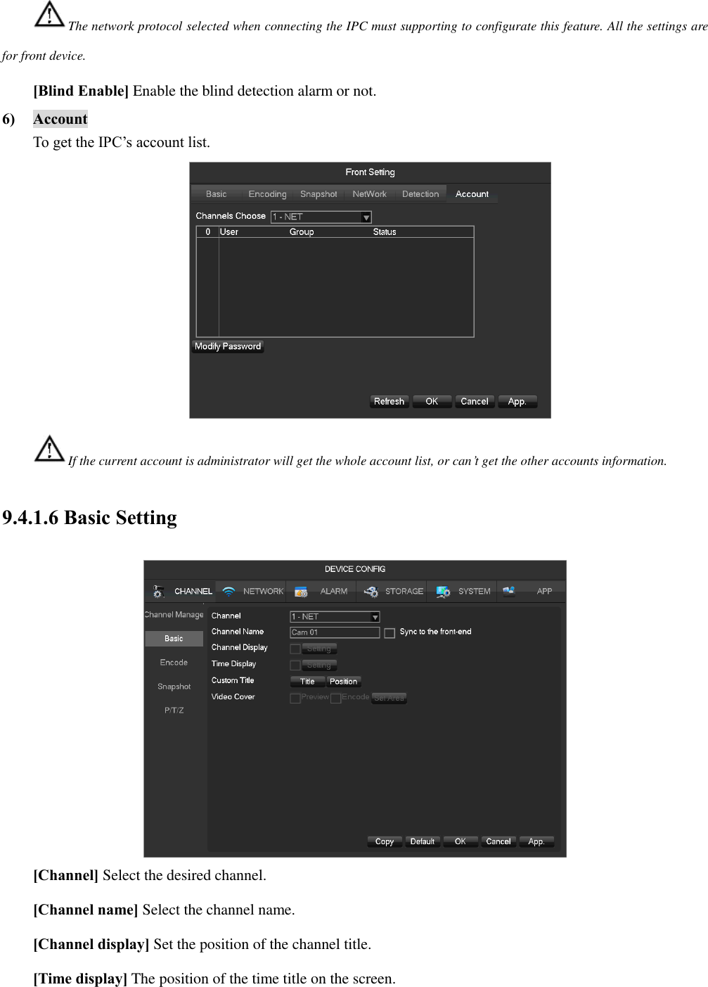 The network protocol selected when connecting the IPC must supporting to configurate this feature. All the settings are for front device. [Blind Enable] Enable the blind detection alarm or not. 6) Account To get the IPC’s account list.  If the current account is administrator will get the whole account list, or can’t get the other accounts information. 9.4.1.6 Basic Setting  [Channel] Select the desired channel. [Channel name] Select the channel name. [Channel display] Set the position of the channel title. [Time display] The position of the time title on the screen. 