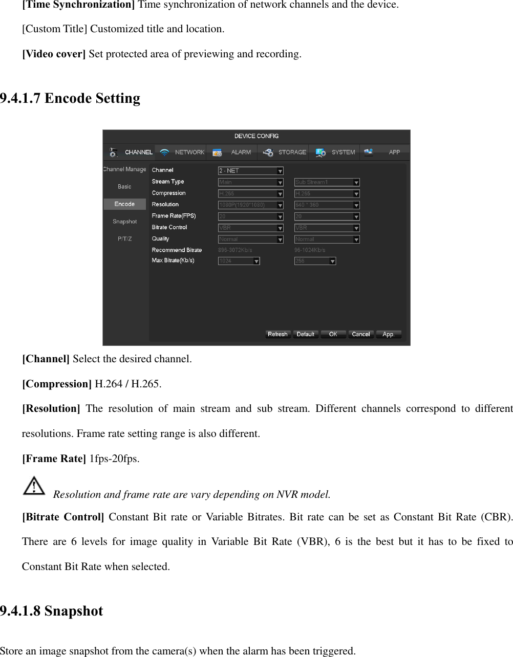 [Time Synchronization] Time synchronization of network channels and the device. [Custom Title] Customized title and location. [Video cover] Set protected area of previewing and recording. 9.4.1.7 Encode Setting  [Channel] Select the desired channel. [Compression] H.264 / H.265. [Resolution]  The  resolution  of  main  stream  and  sub  stream.  Different  channels  correspond  to  different resolutions. Frame rate setting range is also different.   [Frame Rate] 1fps-20fps.     Resolution and frame rate are vary depending on NVR model. [Bitrate Control] Constant Bit rate or Variable Bitrates. Bit rate can be set as Constant Bit Rate (CBR). There  are  6  levels  for  image  quality  in  Variable  Bit  Rate  (VBR),  6  is  the  best  but  it  has  to  be  fixed  to Constant Bit Rate when selected. 9.4.1.8 Snapshot Store an image snapshot from the camera(s) when the alarm has been triggered. 