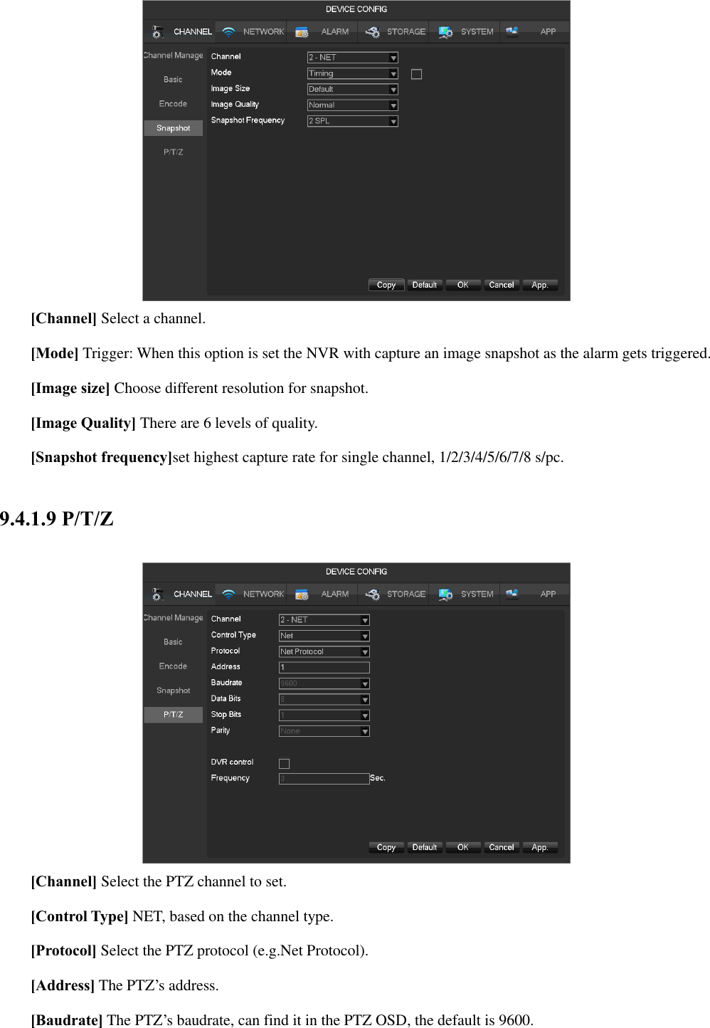  [Channel] Select a channel. [Mode] Trigger: When this option is set the NVR with capture an image snapshot as the alarm gets triggered. [Image size] Choose different resolution for snapshot. [Image Quality] There are 6 levels of quality. [Snapshot frequency]set highest capture rate for single channel, 1/2/3/4/5/6/7/8 s/pc. 9.4.1.9 P/T/Z   [Channel] Select the PTZ channel to set.  [Control Type] NET, based on the channel type.  [Protocol] Select the PTZ protocol (e.g.Net Protocol).  [Address] The PTZ’s address.  [Baudrate] The PTZ’s baudrate, can find it in the PTZ OSD, the default is 9600. 