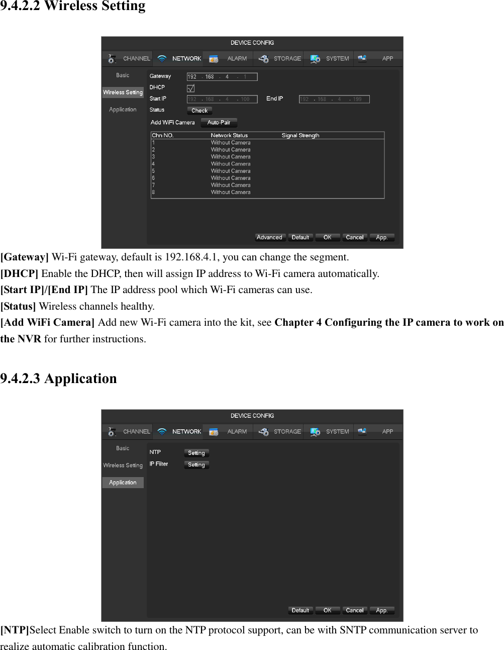 9.4.2.2 Wireless Setting  [Gateway] Wi-Fi gateway, default is 192.168.4.1, you can change the segment. [DHCP] Enable the DHCP, then will assign IP address to Wi-Fi camera automatically. [Start IP]/[End IP] The IP address pool which Wi-Fi cameras can use. [Status] Wireless channels healthy. [Add WiFi Camera] Add new Wi-Fi camera into the kit, see Chapter 4 Configuring the IP camera to work on the NVR for further instructions. 9.4.2.3 Application  [NTP]Select Enable switch to turn on the NTP protocol support, can be with SNTP communication server to   realize automatic calibration function. 