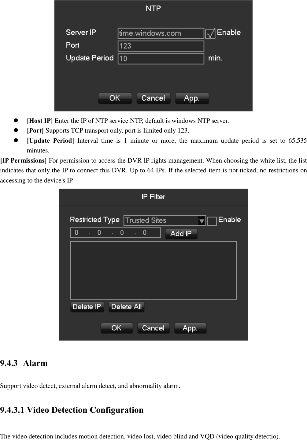   [Host IP] Enter the IP of NTP service NTP, default is windows NTP server.  [Port] Supports TCP transport only, port is limited only 123.  [Update  Period]  Interval  time  is  1  minute  or  more,  the  maximum  update  period  is  set  to  65,535 minutes. [IP Permissions] For permission to access the DVR IP rights management. When choosing the white list, the list indicates that only the IP to connect this DVR. Up to 64 IPs. If the selected item is not ticked, no restrictions on accessing to the device&apos;s IP.  9.4.3 Alarm Support video detect, external alarm detect, and abnormality alarm. 9.4.3.1 Video Detection Configuration The video detection includes motion detection, video lost, video blind and VQD (video quality detectio). 