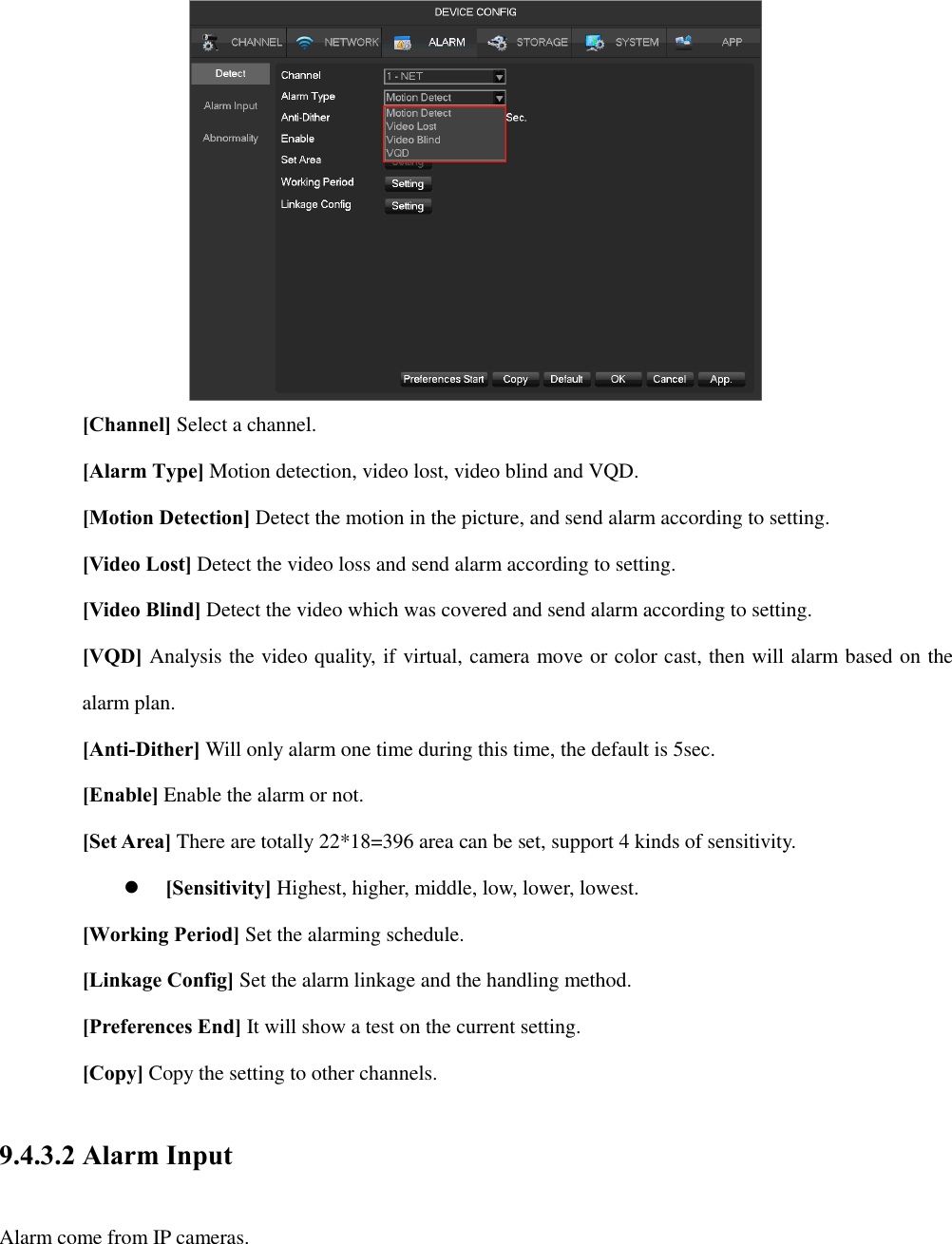  [Channel] Select a channel. [Alarm Type] Motion detection, video lost, video blind and VQD. [Motion Detection] Detect the motion in the picture, and send alarm according to setting. [Video Lost] Detect the video loss and send alarm according to setting. [Video Blind] Detect the video which was covered and send alarm according to setting. [VQD] Analysis the video quality, if virtual, camera move or color cast, then will alarm based on the alarm plan. [Anti-Dither] Will only alarm one time during this time, the default is 5sec. [Enable] Enable the alarm or not. [Set Area] There are totally 22*18=396 area can be set, support 4 kinds of sensitivity.  [Sensitivity] Highest, higher, middle, low, lower, lowest. [Working Period] Set the alarming schedule. [Linkage Config] Set the alarm linkage and the handling method.       [Preferences End] It will show a test on the current setting. [Copy] Copy the setting to other channels. 9.4.3.2 Alarm Input Alarm come from IP cameras. 