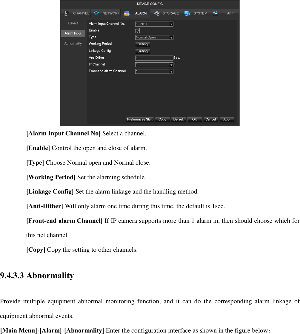  [Alarm Input Channel No] Select a channel. [Enable] Control the open and close of alarm. [Type] Choose Normal open and Normal close. [Working Period] Set the alarming schedule. [Linkage Config] Set the alarm linkage and the handling method. [Anti-Dither] Will only alarm one time during this time, the default is 1sec. [Front-end alarm Channel] If IP camera supports more than 1 alarm in, then should choose which for this net channel. [Copy] Copy the setting to other channels. 9.4.3.3 Abnormality Provide  multiple  equipment  abnormal  monitoring  function,  and  it  can  do  the  corresponding  alarm  linkage  of equipment abnormal events. [Main Menu]-[Alarm]-[Abnormality] Enter the configuration interface as shown in the figure below： 