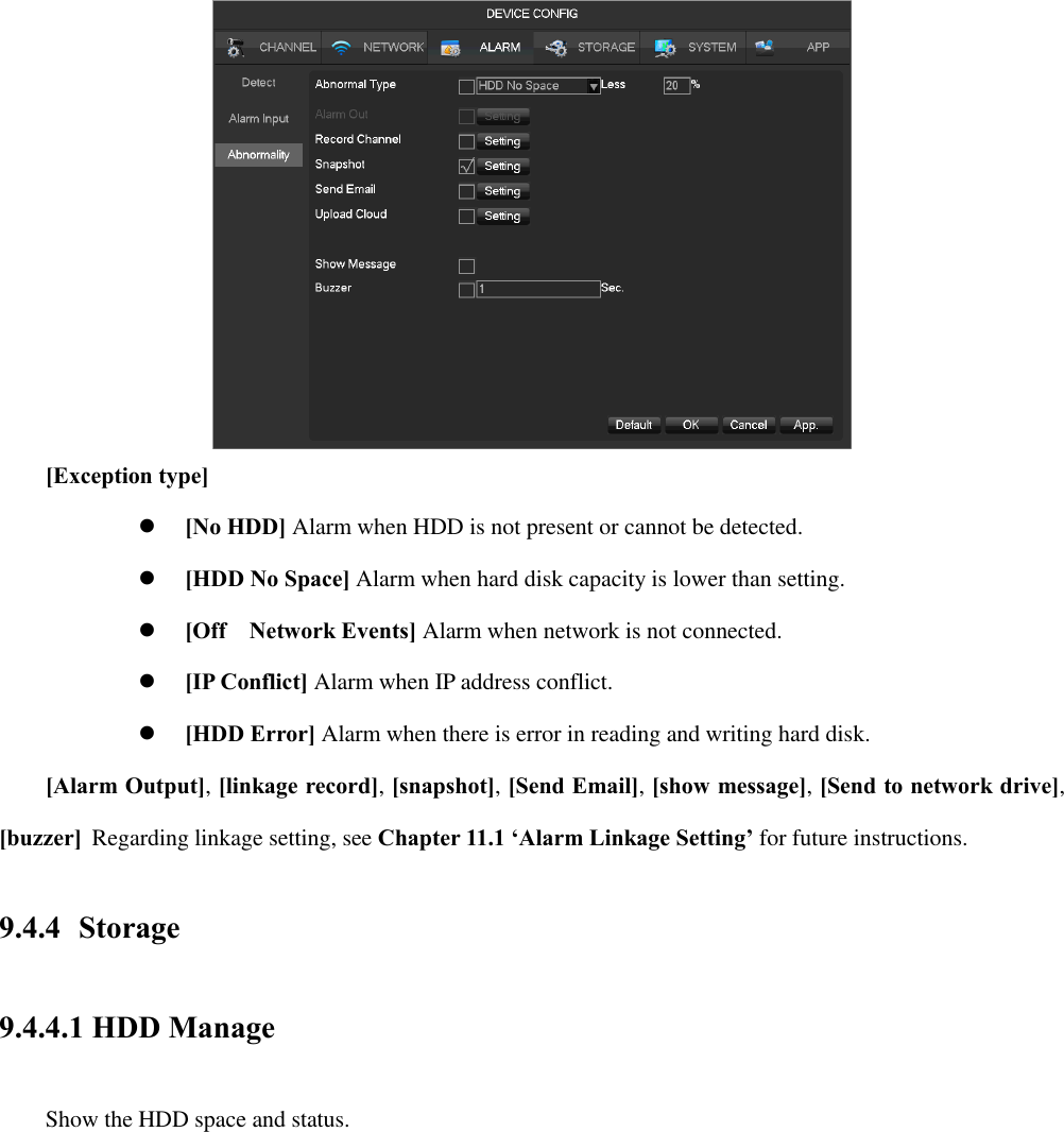  [Exception type]  [No HDD] Alarm when HDD is not present or cannot be detected.  [HDD No Space] Alarm when hard disk capacity is lower than setting.  [Off    Network Events] Alarm when network is not connected.  [IP Conflict] Alarm when IP address conflict.  [HDD Error] Alarm when there is error in reading and writing hard disk.  [Alarm Output], [linkage record], [snapshot], [Send Email], [show message], [Send to network drive], [buzzer]  Regarding linkage setting, see Chapter 11.1 ‘Alarm Linkage Setting’ for future instructions. 9.4.4 Storage 9.4.4.1 HDD Manage   Show the HDD space and status. 