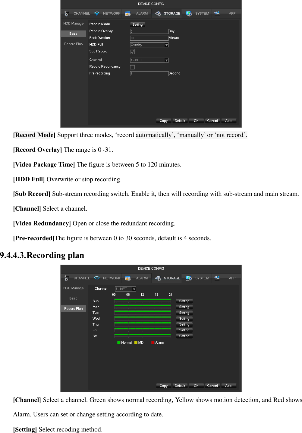  [Record Mode] Support three modes, ‘record automatically’, ‘manually’ or ‘not record’. [Record Overlay] The range is 0~31. [Video Package Time] The figure is between 5 to 120 minutes. [HDD Full] Overwrite or stop recording. [Sub Record] Sub-stream recording switch. Enable it, then will recording with sub-stream and main stream. [Channel] Select a channel. [Video Redundancy] Open or close the redundant recording. [Pre-recorded]The figure is between 0 to 30 seconds, default is 4 seconds. 9.4.4.3. Recording plan  [Channel] Select a channel. Green shows normal recording, Yellow shows motion detection, and Red shows Alarm. Users can set or change setting according to date.   [Setting] Select recoding method. 