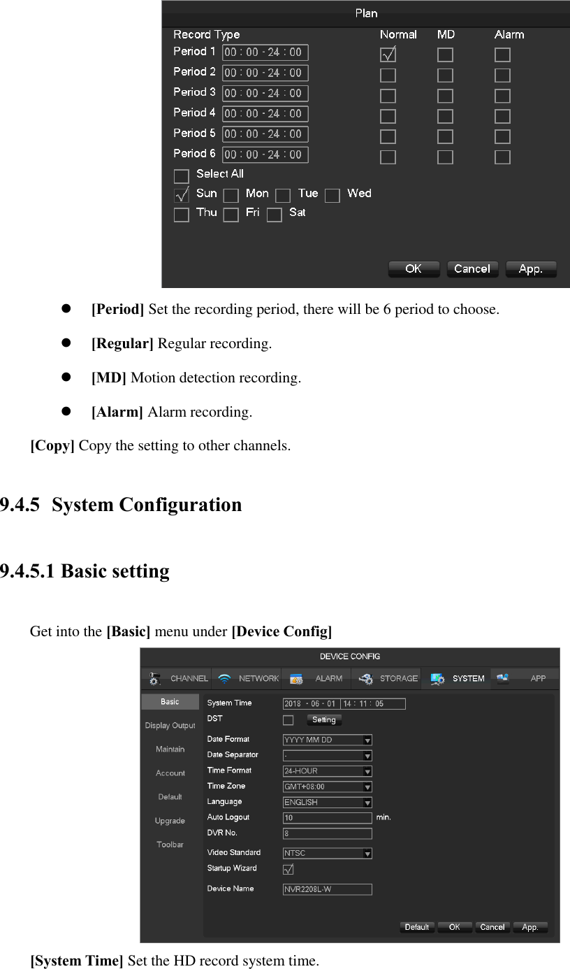   [Period] Set the recording period, there will be 6 period to choose.  [Regular] Regular recording.  [MD] Motion detection recording.  [Alarm] Alarm recording. [Copy] Copy the setting to other channels. 9.4.5 System Configuration 9.4.5.1 Basic setting Get into the [Basic] menu under [Device Config]  [System Time] Set the HD record system time. 