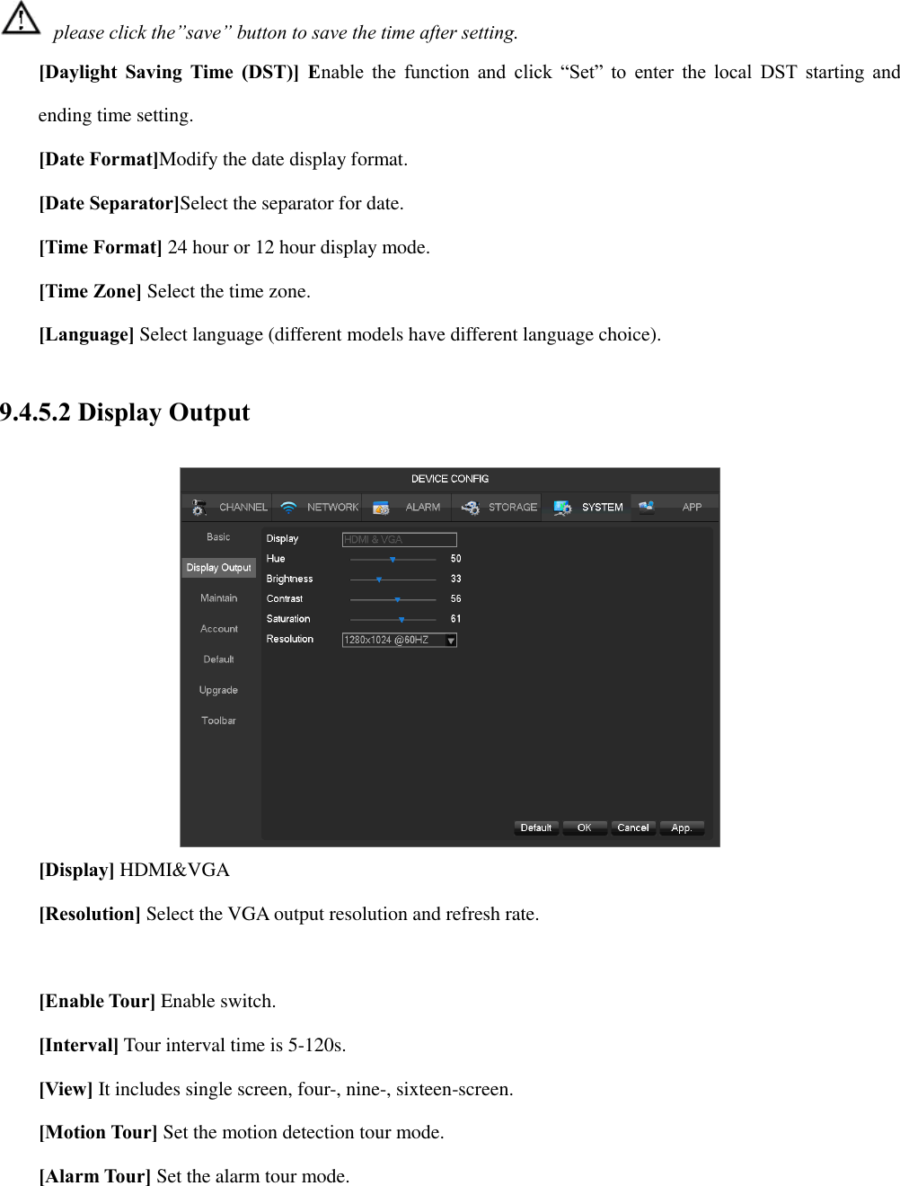  please click the”save” button to save the time after setting. [Daylight Saving Time (DST)]  Enable  the  function  and  click  “Set”  to  enter  the local  DST  starting  and ending time setting. [Date Format]Modify the date display format. [Date Separator]Select the separator for date. [Time Format] 24 hour or 12 hour display mode. [Time Zone] Select the time zone. [Language] Select language (different models have different language choice). 9.4.5.2 Display Output  [Display] HDMI&amp;VGA [Resolution] Select the VGA output resolution and refresh rate.  [Enable Tour] Enable switch. [Interval] Tour interval time is 5-120s. [View] It includes single screen, four-, nine-, sixteen-screen. [Motion Tour] Set the motion detection tour mode. [Alarm Tour] Set the alarm tour mode. 
